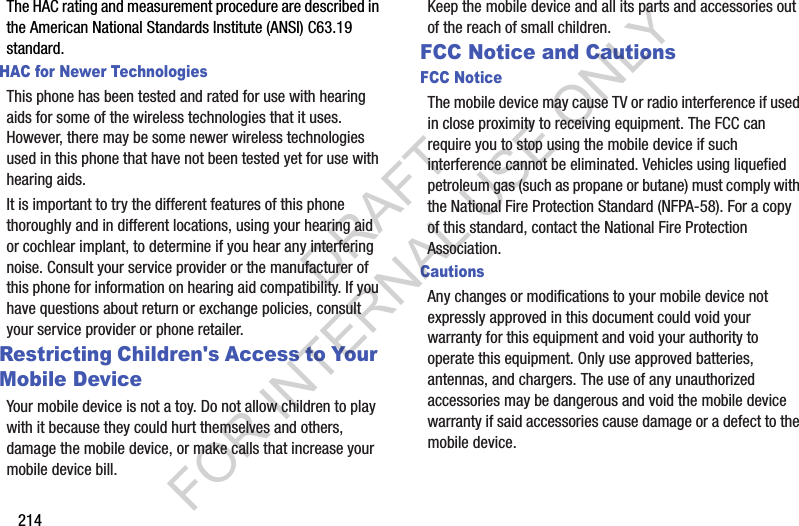 214The HAC rating and measurement procedure are described in the American National Standards Institute (ANSI) C63.19 standard.HAC for Newer TechnologiesThis phone has been tested and rated for use with hearing aids for some of the wireless technologies that it uses. However, there may be some newer wireless technologies used in this phone that have not been tested yet for use with hearing aids. It is important to try the different features of this phone thoroughly and in different locations, using your hearing aid or cochlear implant, to determine if you hear any interfering noise. Consult your service provider or the manufacturer of this phone for information on hearing aid compatibility. If you have questions about return or exchange policies, consult your service provider or phone retailer.Restricting Children&apos;s Access to Your Mobile DeviceYour mobile device is not a toy. Do not allow children to play with it because they could hurt themselves and others, damage the mobile device, or make calls that increase your mobile device bill.Keep the mobile device and all its parts and accessories out of the reach of small children.FCC Notice and CautionsFCC NoticeThe mobile device may cause TV or radio interference if used in close proximity to receiving equipment. The FCC can require you to stop using the mobile device if such interference cannot be eliminated. Vehicles using liquefied petroleum gas (such as propane or butane) must comply with the National Fire Protection Standard (NFPA-58). For a copy of this standard, contact the National Fire Protection Association.CautionsAny changes or modifications to your mobile device not expressly approved in this document could void your warranty for this equipment and void your authority to operate this equipment. Only use approved batteries, antennas, and chargers. The use of any unauthorized accessories may be dangerous and void the mobile device warranty if said accessories cause damage or a defect to the mobile device. DRAFT FOR INTERNAL USE ONLY