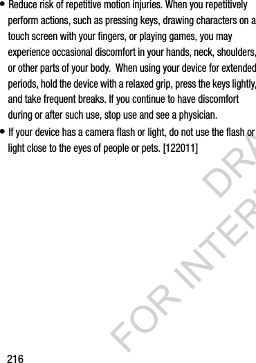 216• Reduce risk of repetitive motion injuries. When you repetitively perform actions, such as pressing keys, drawing characters on a touch screen with your fingers, or playing games, you may experience occasional discomfort in your hands, neck, shoulders, or other parts of your body.  When using your device for extended periods, hold the device with a relaxed grip, press the keys lightly, and take frequent breaks. If you continue to have discomfort during or after such use, stop use and see a physician.• If your device has a camera flash or light, do not use the flash or light close to the eyes of people or pets. [122011]DRAFT FOR INTERNAL USE ONLY