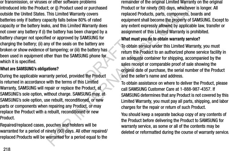 218or transmission, or viruses or other software problems introduced into the Product; or (j) Product used or purchased outside the United States. This Limited Warranty covers batteries only if battery capacity falls below 80% of rated capacity or the battery leaks, and this Limited Warranty does not cover any battery if (i) the battery has been charged by a battery charger not specified or approved by SAMSUNG for charging the battery; (ii) any of the seals on the battery are broken or show evidence of tampering; or (iii) the battery has been used in equipment other than the SAMSUNG phone for which it is specified.What are SAMSUNG’s obligations?During the applicable warranty period, provided the Product is returned in accordance with the terms of this Limited Warranty, SAMSUNG will repair or replace the Product, at SAMSUNG’s sole option, without charge. SAMSUNG may, at SAMSUNG’s sole option, use rebuilt, reconditioned, or new parts or components when repairing any Product, or may replace the Product with a rebuilt, reconditioned or new Product. Repaired/replaced cases, pouches and holsters will be warranted for a period of ninety (90) days. All other repaired/replaced Products will be warranted for a period equal to the remainder of the original Limited Warranty on the original Product or for ninety (90) days, whichever is longer. All replaced Products, parts, components, boards and equipment shall become the property of SAMSUNG. Except to any extent expressly allowed by applicable law, transfer or assignment of this Limited Warranty is prohibited.What must you do to obtain warranty service?To obtain service under this Limited Warranty, you must return the Product to an authorized phone service facility in an adequate container for shipping, accompanied by the sales receipt or comparable proof of sale showing the original date of purchase, the serial number of the Product and the seller’s name and address. To obtain assistance on where to deliver the Product, please call SAMSUNG Customer Care at 1-888-987-4357. If SAMSUNG determines that any Product is not covered by this Limited Warranty, you must pay all parts, shipping, and labor charges for the repair or return of such Product.You should keep a separate backup copy of any contents of the Product before delivering the Product to SAMSUNG for warranty service, as some or all of the contents may be deleted or reformatted during the course of warranty service.DRAFT FOR INTERNAL USE ONLY