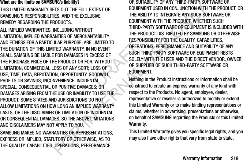 Warranty Information       219What are the limits on SAMSUNG’s liability?THIS LIMITED WARRANTY SETS OUT THE FULL EXTENT OF SAMSUNG’S RESPONSIBILITIES, AND THE EXCLUSIVE REMEDY REGARDING THE PRODUCTS. ALL IMPLIED WARRANTIES, INCLUDING WITHOUT LIMITATION, IMPLIED WARRANTIES OF MERCHANTABILITY AND FITNESS FOR A PARTICULAR PURPOSE, ARE LIMITED TO THE DURATION OF THIS LIMITED WARRANTY. IN NO EVENT SHALL SAMSUNG BE LIABLE FOR DAMAGES IN EXCESS OF THE PURCHASE PRICE OF THE PRODUCT OR FOR, WITHOUT LIMITATION, COMMERCIAL LOSS OF ANY SORT; LOSS OF USE, TIME, DATA, REPUTATION, OPPORTUNITY, GOODWILL, PROFITS OR SAVINGS; INCONVENIENCE; INCIDENTAL, SPECIAL, CONSEQUENTIAL OR PUNITIVE DAMAGES; OR DAMAGES ARISING FROM THE USE OR INABILITY TO USE THE PRODUCT. SOME STATES AND JURISDICTIONS DO NOT ALLOW LIMITATIONS ON HOW LONG AN IMPLIED WARRANTY LASTS, OR THE DISCLAIMER OR LIMITATION OF INCIDENTAL OR CONSEQUENTIAL DAMAGES, SO THE ABOVE LIMITATIONS AND DISCLAIMERS MAY NOT APPLY TO YOU.SAMSUNG MAKES NO WARRANTIES OR REPRESENTATIONS, EXPRESS OR IMPLIED, STATUTORY OR OTHERWISE, AS TO THE QUALITY, CAPABILITIES, OPERATIONS, PERFORMANCE OR SUITABILITY OF ANY THIRD-PARTY SOFTWARE OR EQUIPMENT USED IN CONJUNCTION WITH THE PRODUCT, OR THE ABILITY TO INTEGRATE ANY SUCH SOFTWARE OR EQUIPMENT WITH THE PRODUCT, WHETHER SUCH THIRD-PARTY SOFTWARE OR EQUIPMENT IS INCLUDED WITH THE PRODUCT DISTRIBUTED BY SAMSUNG OR OTHERWISE. RESPONSIBILITY FOR THE QUALITY, CAPABILITIES, OPERATIONS, PERFORMANCE AND SUITABILITY OF ANY SUCH THIRD-PARTY SOFTWARE OR EQUIPMENT RESTS SOLELY WITH THE USER AND THE DIRECT VENDOR, OWNER OR SUPPLIER OF SUCH THIRD-PARTY SOFTWARE OR EQUIPMENT.Nothing in the Product instructions or information shall be construed to create an express warranty of any kind with respect to the Products. No agent, employee, dealer, representative or reseller is authorized to modify or extend this Limited Warranty or to make binding representations or claims, whether in advertising, presentations or otherwise, on behalf of SAMSUNG regarding the Products or this Limited Warranty.This Limited Warranty gives you specific legal rights, and you may also have other rights that vary from state to state.DRAFT FOR INTERNAL USE ONLY