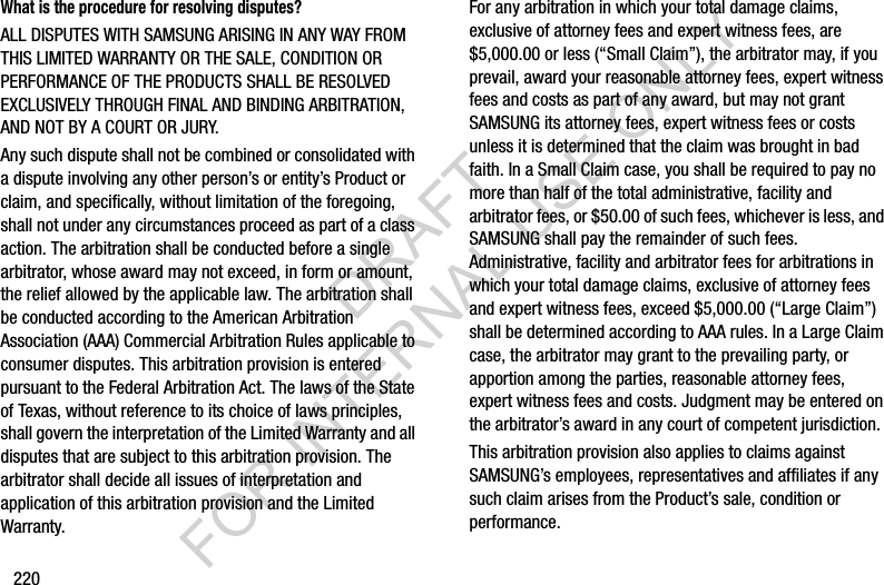 220What is the procedure for resolving disputes?ALL DISPUTES WITH SAMSUNG ARISING IN ANY WAY FROM THIS LIMITED WARRANTY OR THE SALE, CONDITION OR PERFORMANCE OF THE PRODUCTS SHALL BE RESOLVED EXCLUSIVELY THROUGH FINAL AND BINDING ARBITRATION, AND NOT BY A COURT OR JURY. Any such dispute shall not be combined or consolidated with a dispute involving any other person’s or entity’s Product or claim, and specifically, without limitation of the foregoing, shall not under any circumstances proceed as part of a class action. The arbitration shall be conducted before a single arbitrator, whose award may not exceed, in form or amount, the relief allowed by the applicable law. The arbitration shall be conducted according to the American Arbitration Association (AAA) Commercial Arbitration Rules applicable to consumer disputes. This arbitration provision is entered pursuant to the Federal Arbitration Act. The laws of the State of Texas, without reference to its choice of laws principles, shall govern the interpretation of the Limited Warranty and all disputes that are subject to this arbitration provision. The arbitrator shall decide all issues of interpretation and application of this arbitration provision and the Limited Warranty.For any arbitration in which your total damage claims, exclusive of attorney fees and expert witness fees, are $5,000.00 or less (“Small Claim”), the arbitrator may, if you prevail, award your reasonable attorney fees, expert witness fees and costs as part of any award, but may not grant SAMSUNG its attorney fees, expert witness fees or costs unless it is determined that the claim was brought in bad faith. In a Small Claim case, you shall be required to pay no more than half of the total administrative, facility and arbitrator fees, or $50.00 of such fees, whichever is less, and SAMSUNG shall pay the remainder of such fees. Administrative, facility and arbitrator fees for arbitrations in which your total damage claims, exclusive of attorney fees and expert witness fees, exceed $5,000.00 (“Large Claim”) shall be determined according to AAA rules. In a Large Claim case, the arbitrator may grant to the prevailing party, or apportion among the parties, reasonable attorney fees, expert witness fees and costs. Judgment may be entered on the arbitrator’s award in any court of competent jurisdiction.This arbitration provision also applies to claims against SAMSUNG’s employees, representatives and affiliates if any such claim arises from the Product’s sale, condition or performance.DRAFT FOR INTERNAL USE ONLY
