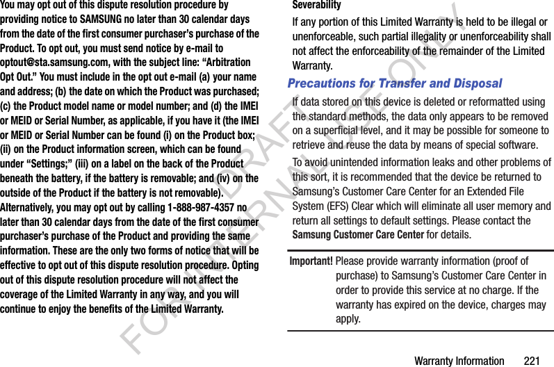 Warranty Information       221You may opt out of this dispute resolution procedure by providing notice to SAMSUNG no later than 30 calendar days from the date of the first consumer purchaser’s purchase of the Product. To opt out, you must send notice by e-mail to optout@sta.samsung.com, with the subject line: “Arbitration Opt Out.” You must include in the opt out e-mail (a) your name and address; (b) the date on which the Product was purchased; (c) the Product model name or model number; and (d) the IMEI or MEID or Serial Number, as applicable, if you have it (the IMEI or MEID or Serial Number can be found (i) on the Product box; (ii) on the Product information screen, which can be found under “Settings;” (iii) on a label on the back of the Product beneath the battery, if the battery is removable; and (iv) on the outside of the Product if the battery is not removable). Alternatively, you may opt out by calling 1-888-987-4357 no later than 30 calendar days from the date of the first consumer purchaser’s purchase of the Product and providing the same information. These are the only two forms of notice that will be effective to opt out of this dispute resolution procedure. Opting out of this dispute resolution procedure will not affect the coverage of the Limited Warranty in any way, and you will continue to enjoy the benefits of the Limited Warranty.SeverabilityIf any portion of this Limited Warranty is held to be illegal or unenforceable, such partial illegality or unenforceability shall not affect the enforceability of the remainder of the Limited Warranty.Precautions for Transfer and DisposalIf data stored on this device is deleted or reformatted using the standard methods, the data only appears to be removed on a superficial level, and it may be possible for someone to retrieve and reuse the data by means of special software.To avoid unintended information leaks and other problems of this sort, it is recommended that the device be returned to Samsung’s Customer Care Center for an Extended File System (EFS) Clear which will eliminate all user memory and return all settings to default settings. Please contact the Samsung Customer Care Center for details.Important! Please provide warranty information (proof of purchase) to Samsung’s Customer Care Center in order to provide this service at no charge. If the warranty has expired on the device, charges may apply.DRAFT FOR INTERNAL USE ONLY