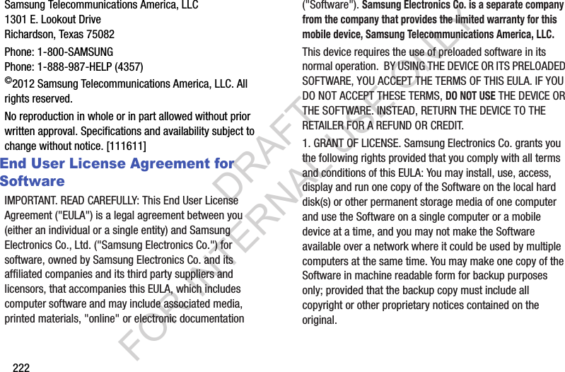 222Samsung Telecommunications America, LLC1301 E. Lookout DriveRichardson, Texas 75082Phone: 1-800-SAMSUNGPhone: 1-888-987-HELP (4357)©2012 Samsung Telecommunications America, LLC. All rights reserved.No reproduction in whole or in part allowed without prior written approval. Specifications and availability subject to change without notice. [111611]End User License Agreement for SoftwareIMPORTANT. READ CAREFULLY: This End User License Agreement (&quot;EULA&quot;) is a legal agreement between you (either an individual or a single entity) and Samsung Electronics Co., Ltd. (&quot;Samsung Electronics Co.&quot;) for software, owned by Samsung Electronics Co. and its affiliated companies and its third party suppliers and licensors, that accompanies this EULA, which includes computer software and may include associated media, printed materials, &quot;online&quot; or electronic documentation (&quot;Software&quot;). Samsung Electronics Co. is a separate company from the company that provides the limited warranty for this mobile device, Samsung Telecommunications America, LLC.This device requires the use of preloaded software in its normal operation.  BY USING THE DEVICE OR ITS PRELOADED SOFTWARE, YOU ACCEPT THE TERMS OF THIS EULA. IF YOU DO NOT ACCEPT THESE TERMS, DO NOT USE THE DEVICE OR THE SOFTWARE. INSTEAD, RETURN THE DEVICE TO THE RETAILER FOR A REFUND OR CREDIT. 1. GRANT OF LICENSE. Samsung Electronics Co. grants you the following rights provided that you comply with all terms and conditions of this EULA: You may install, use, access, display and run one copy of the Software on the local hard disk(s) or other permanent storage media of one computer and use the Software on a single computer or a mobile device at a time, and you may not make the Software available over a network where it could be used by multiple computers at the same time. You may make one copy of the Software in machine readable form for backup purposes only; provided that the backup copy must include all copyright or other proprietary notices contained on the original.DRAFT FOR INTERNAL USE ONLY