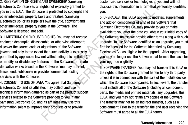 Warranty Information       2232. RESERVATION OF RIGHTS AND OWNERSHIP. Samsung Electronics Co. reserves all rights not expressly granted to you in this EULA. The Software is protected by copyright and other intellectual property laws and treaties. Samsung Electronics Co. or its suppliers own the title, copyright and other intellectual property rights in the Software. The Software is licensed, not sold.3. LIMITATIONS ON END USER RIGHTS. You may not reverse engineer, decompile, disassemble, or otherwise attempt to discover the source code or algorithms of, the Software (except and only to the extent that such activity is expressly permitted by applicable law not withstanding this limitation), or modify, or disable any features of, the Software, or create derivative works based on the Software. You may not rent, lease, lend, sublicense or provide commercial hosting services with the Software.4. CONSENT TO USE OF DATA. You agree that Samsung Electronics Co. and its affiliates may collect and use technical information gathered as part of the product support services related to the Software provided to you, if any. Samsung Electronics Co. and its affiliates may use this information solely to improve their products or to provide customized services or technologies to you and will not disclose this information in a form that personally identifies you.5. UPGRADES. This EULA applies to updates, supplements and add-on components (if any) of the Software that Samsung Electronics Co. may provide to you or make available to you after the date you obtain your initial copy of the Software, unless we provide other terms along with such upgrade. To use Software identified as an upgrade, you must first be licensed for the Software identified by Samsung Electronics Co. as eligible for the upgrade. After upgrading, you may no longer use the Software that formed the basis for your upgrade eligibility.6. SOFTWARE TRANSFER. You may not transfer this EULA or the rights to the Software granted herein to any third party unless it is in connection with the sale of the mobile device which the Software accompanied. In such event, the transfer must include all of the Software (including all component parts, the media and printed materials, any upgrades, this EULA) and you may not retain any copies of the Software. The transfer may not be an indirect transfer, such as a consignment. Prior to the transfer, the end user receiving the Software must agree to all the EULA terms.DRAFT FOR INTERNAL USE ONLY