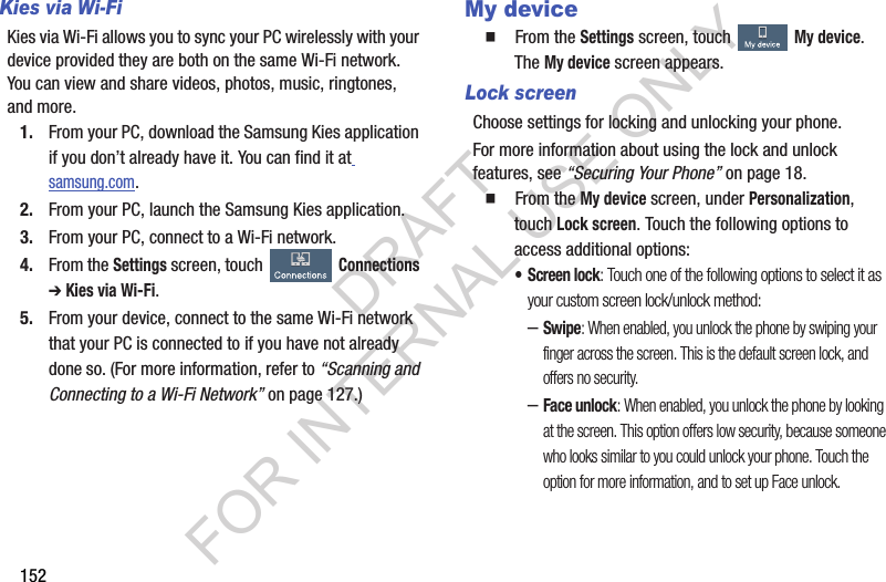 152Kies via Wi-FiKies via Wi-Fi allows you to sync your PC wirelessly with your device provided they are both on the same Wi-Fi network. You can view and share videos, photos, music, ringtones, and more.1. From your PC, download the Samsung Kies application if you don’t already have it. You can find it at samsung.com.2. From your PC, launch the Samsung Kies application.3. From your PC, connect to a Wi-Fi network.4. From the Settings screen, touch Connections ➔ Kies via Wi-Fi. 5. From your device, connect to the same Wi-Fi network that your PC is connected to if you have not already done so. (For more information, refer to “Scanning and Connecting to a Wi-Fi Network” on page 127.) My device䡲  From the Settings screen, touch My device. The My device screen appears. Lock screenChoose settings for locking and unlocking your phone. For more information about using the lock and unlock features, see “Securing Your Phone” on page 18.䡲  From the My device screen, under Personalization, touch Lock screen. Touch the following options to access additional options: • Screen lock: Touch one of the following options to select it as your custom screen lock/unlock method: –Swipe: When enabled, you unlock the phone by swiping your finger across the screen. This is the default screen lock, and offers no security.–Face unlock: When enabled, you unlock the phone by looking at the screen. This option offers low security, because someone who looks similar to you could unlock your phone. Touch the option for more information, and to set up Face unlock.DRAFT FOR INTERNAL USE ONLY