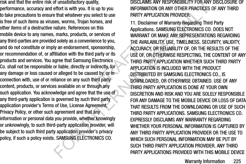 Warranty Information       225risk and that the entire risk of unsatisfactory quality, performance, accuracy and effort is with you. It is up to you to take precautions to ensure that whatever you select to use is free of such items as viruses, worms, Trojan horses, and other items of a destructive nature. References on this mobile device to any names, marks, products, or services of any third-parties are provided solely as a convenience to you, and do not constitute or imply an endorsement, sponsorship, or recommendation of, or affiliation with the third party or its products and services. You agree that Samsung Electronics Co. shall not be responsible or liable, directly or indirectly, for any damage or loss caused or alleged to be caused by, or in connection with, use of or reliance on any such third party content, products, or services available on or through any such application. You acknowledge and agree that the use of any third-party application is governed by such third party application provider&apos;s Terms of Use, License Agreement, Privacy Policy, or other such agreement and that any information or personal data you provide, whether knowingly or unknowingly, to such third-party application provider, will be subject to such third party application provider&apos;s privacy policy, if such a policy exists. SAMSUNG ELECTRONICS CO. DISCLAIMS ANY RESPONSIBILITY FOR ANY DISCLOSURE OF INFORMATION OR ANY OTHER PRACTICES OF ANY THIRD PARTY APPLICATION PROVIDER.11. Disclaimer of Warranty Regarding Third Party Applications. SAMSUNG ELECTRONICS CO. DOES NOT WARRANT OR MAKE ANY REPRESENTATIONS REGARDING THE AVAILABILITY, USE, TIMELINESS, SECURITY, VALIDITY, ACCURACY, OR RELIABILITY OF, OR THE RESULTS OF THE USE OF, OR OTHERWISE RESPECTING, THE CONTENT OF ANY THIRD PARTY APPLICATION WHETHER SUCH THIRD PARTY APPLICATION IS INCLUDED WITH THE PRODUCT DISTRIBUTED BY SAMSUNG ELECTRONICS CO., IS DOWNLOADED, OR OTHERWISE OBTAINED. USE OF ANY THIRD PARTY APPLICATION IS DONE AT YOUR OWN DISCRETION AND RISK AND YOU ARE SOLELY RESPONSIBLE FOR ANY DAMAGE TO THE MOBILE DEVICE OR LOSS OF DATA THAT RESULTS FROM THE DOWNLOADING OR USE OF SUCH THIRD PARTY APPLICATIONS. SAMSUNG ELECTRONICS CO. EXPRESSLY DISCLAIMS ANY WARRANTY REGARDING WHETHER YOUR PERSONAL INFORMATION IS CAPTURED BY ANY THIRD PARTY APPLICATION PROVIDER OR THE USE TO WHICH SUCH PERSONAL INFORMATION MAY BE PUT BY SUCH THIRD PARTY APPLICATION PROVIDER. ANY THIRD PARTY APPLICATIONS PROVIDED WITH THIS MOBILE DEVICE DRAFT FOR INTERNAL USE ONLY