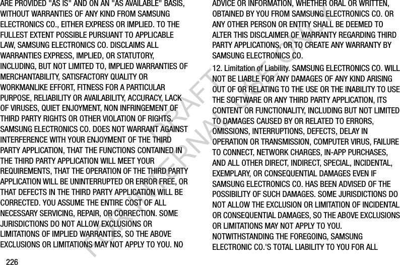 226ARE PROVIDED &quot;AS IS&quot; AND ON AN &quot;AS AVAILABLE&quot; BASIS, WITHOUT WARRANTIES OF ANY KIND FROM SAMSUNG ELECTRONICS CO., EITHER EXPRESS OR IMPLIED. TO THE FULLEST EXTENT POSSIBLE PURSUANT TO APPLICABLE LAW, SAMSUNG ELECTRONICS CO. DISCLAIMS ALL WARRANTIES EXPRESS, IMPLIED, OR STATUTORY, INCLUDING, BUT NOT LIMITED TO, IMPLIED WARRANTIES OF MERCHANTABILITY, SATISFACTORY QUALITY OR WORKMANLIKE EFFORT, FITNESS FOR A PARTICULAR PURPOSE, RELIABILITY OR AVAILABILITY, ACCURACY, LACK OF VIRUSES, QUIET ENJOYMENT, NON INFRINGEMENT OF THIRD PARTY RIGHTS OR OTHER VIOLATION OF RIGHTS. SAMSUNG ELECTRONICS CO. DOES NOT WARRANT AGAINST INTERFERENCE WITH YOUR ENJOYMENT OF THE THIRD PARTY APPLICATION, THAT THE FUNCTIONS CONTAINED IN THE THIRD PARTY APPLICATION WILL MEET YOUR REQUIREMENTS, THAT THE OPERATION OF THE THIRD PARTY APPLICATION WILL BE UNINTERRUPTED OR ERROR FREE, OR THAT DEFECTS IN THE THIRD PARTY APPLICATION WILL BE CORRECTED. YOU ASSUME THE ENTIRE COST OF ALL NECESSARY SERVICING, REPAIR, OR CORRECTION. SOME JURISDICTIONS DO NOT ALLOW EXCLUSIONS OR LIMITATIONS OF IMPLIED WARRANTIES, SO THE ABOVE EXCLUSIONS OR LIMITATIONS MAY NOT APPLY TO YOU. NO ADVICE OR INFORMATION, WHETHER ORAL OR WRITTEN, OBTAINED BY YOU FROM SAMSUNG ELECTRONICS CO. OR ANY OTHER PERSON OR ENTITY SHALL BE DEEMED TO ALTER THIS DISCLAIMER OF WARRANTY REGARDING THIRD PARTY APPLICATIONS, OR TO CREATE ANY WARRANTY BY SAMSUNG ELECTRONICS CO.12. Limitation of Liability. SAMSUNG ELECTRONICS CO. WILL NOT BE LIABLE FOR ANY DAMAGES OF ANY KIND ARISING OUT OF OR RELATING TO THE USE OR THE INABILITY TO USE THE SOFTWARE OR ANY THIRD PARTY APPLICATION, ITS CONTENT OR FUNCTIONALITY, INCLUDING BUT NOT LIMITED TO DAMAGES CAUSED BY OR RELATED TO ERRORS, OMISSIONS, INTERRUPTIONS, DEFECTS, DELAY IN OPERATION OR TRANSMISSION, COMPUTER VIRUS, FAILURE TO CONNECT, NETWORK CHARGES, IN-APP PURCHASES, AND ALL OTHER DIRECT, INDIRECT, SPECIAL, INCIDENTAL, EXEMPLARY, OR CONSEQUENTIAL DAMAGES EVEN IF SAMSUNG ELECTRONICS CO. HAS BEEN ADVISED OF THE POSSIBILITY OF SUCH DAMAGES. SOME JURISDICTIONS DO NOT ALLOW THE EXCLUSION OR LIMITATION OF INCIDENTAL OR CONSEQUENTIAL DAMAGES, SO THE ABOVE EXCLUSIONS OR LIMITATIONS MAY NOT APPLY TO YOU. NOTWITHSTANDING THE FOREGOING, SAMSUNG ELECTRONIC CO.&apos;S TOTAL LIABILITY TO YOU FOR ALL DRAFT FOR INTERNAL USE ONLY