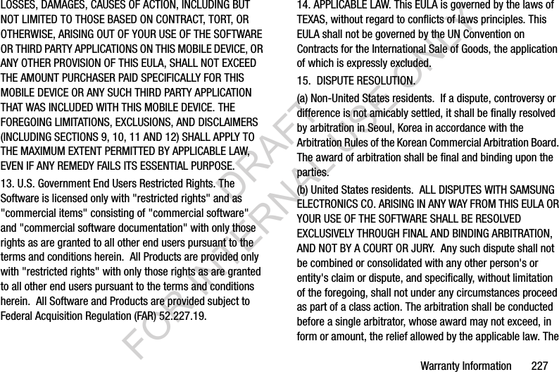 Warranty Information       227LOSSES, DAMAGES, CAUSES OF ACTION, INCLUDING BUT NOT LIMITED TO THOSE BASED ON CONTRACT, TORT, OR OTHERWISE, ARISING OUT OF YOUR USE OF THE SOFTWARE OR THIRD PARTY APPLICATIONS ON THIS MOBILE DEVICE, OR ANY OTHER PROVISION OF THIS EULA, SHALL NOT EXCEED THE AMOUNT PURCHASER PAID SPECIFICALLY FOR THIS MOBILE DEVICE OR ANY SUCH THIRD PARTY APPLICATION THAT WAS INCLUDED WITH THIS MOBILE DEVICE. THE FOREGOING LIMITATIONS, EXCLUSIONS, AND DISCLAIMERS (INCLUDING SECTIONS 9, 10, 11 AND 12) SHALL APPLY TO THE MAXIMUM EXTENT PERMITTED BY APPLICABLE LAW, EVEN IF ANY REMEDY FAILS ITS ESSENTIAL PURPOSE.13. U.S. Government End Users Restricted Rights. The Software is licensed only with &quot;restricted rights&quot; and as &quot;commercial items&quot; consisting of &quot;commercial software&quot; and &quot;commercial software documentation&quot; with only those rights as are granted to all other end users pursuant to the terms and conditions herein.  All Products are provided only with &quot;restricted rights&quot; with only those rights as are granted to all other end users pursuant to the terms and conditions herein.  All Software and Products are provided subject to Federal Acquisition Regulation (FAR) 52.227.19.  14. APPLICABLE LAW. This EULA is governed by the laws of TEXAS, without regard to conflicts of laws principles. This EULA shall not be governed by the UN Convention on Contracts for the International Sale of Goods, the application of which is expressly excluded. 15.  DISPUTE RESOLUTION.  (a) Non-United States residents.  If a dispute, controversy or difference is not amicably settled, it shall be finally resolved by arbitration in Seoul, Korea in accordance with the Arbitration Rules of the Korean Commercial Arbitration Board. The award of arbitration shall be final and binding upon the parties.  (b) United States residents.  ALL DISPUTES WITH SAMSUNG ELECTRONICS CO. ARISING IN ANY WAY FROM THIS EULA OR YOUR USE OF THE SOFTWARE SHALL BE RESOLVED EXCLUSIVELY THROUGH FINAL AND BINDING ARBITRATION, AND NOT BY A COURT OR JURY.  Any such dispute shall not be combined or consolidated with any other person&apos;s or entity&apos;s claim or dispute, and specifically, without limitation of the foregoing, shall not under any circumstances proceed as part of a class action. The arbitration shall be conducted before a single arbitrator, whose award may not exceed, in form or amount, the relief allowed by the applicable law. The DRAFT FOR INTERNAL USE ONLY