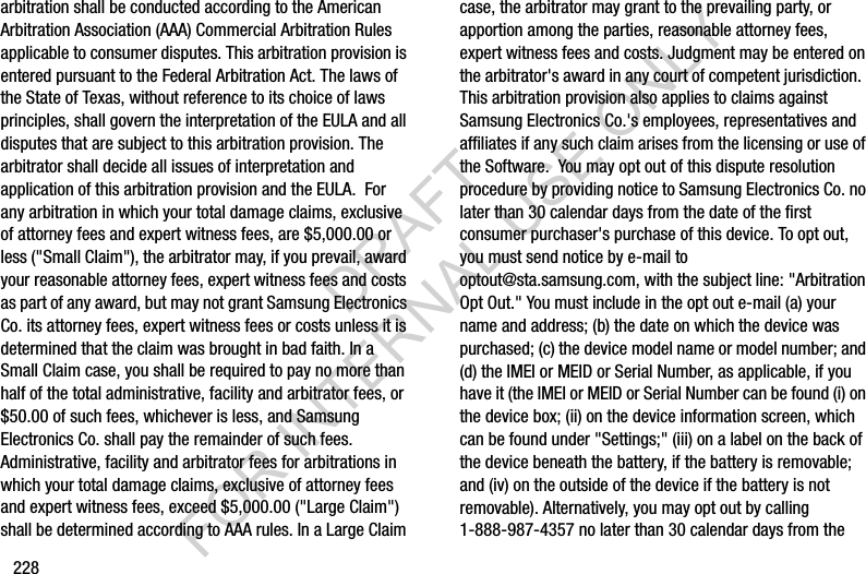 228arbitration shall be conducted according to the American Arbitration Association (AAA) Commercial Arbitration Rules applicable to consumer disputes. This arbitration provision is entered pursuant to the Federal Arbitration Act. The laws of the State of Texas, without reference to its choice of laws principles, shall govern the interpretation of the EULA and all disputes that are subject to this arbitration provision. The arbitrator shall decide all issues of interpretation and application of this arbitration provision and the EULA.  For any arbitration in which your total damage claims, exclusive of attorney fees and expert witness fees, are $5,000.00 or less (&quot;Small Claim&quot;), the arbitrator may, if you prevail, award your reasonable attorney fees, expert witness fees and costs as part of any award, but may not grant Samsung Electronics Co. its attorney fees, expert witness fees or costs unless it is determined that the claim was brought in bad faith. In a Small Claim case, you shall be required to pay no more than half of the total administrative, facility and arbitrator fees, or $50.00 of such fees, whichever is less, and Samsung Electronics Co. shall pay the remainder of such fees. Administrative, facility and arbitrator fees for arbitrations in which your total damage claims, exclusive of attorney fees and expert witness fees, exceed $5,000.00 (&quot;Large Claim&quot;) shall be determined according to AAA rules. In a Large Claim case, the arbitrator may grant to the prevailing party, or apportion among the parties, reasonable attorney fees, expert witness fees and costs. Judgment may be entered on the arbitrator&apos;s award in any court of competent jurisdiction.  This arbitration provision also applies to claims against Samsung Electronics Co.&apos;s employees, representatives and affiliates if any such claim arises from the licensing or use of the Software.  You may opt out of this dispute resolution procedure by providing notice to Samsung Electronics Co. no later than 30 calendar days from the date of the first consumer purchaser&apos;s purchase of this device. To opt out, you must send notice by e-mail to optout@sta.samsung.com, with the subject line: &quot;Arbitration Opt Out.&quot; You must include in the opt out e-mail (a) your name and address; (b) the date on which the device was purchased; (c) the device model name or model number; and (d) the IMEI or MEID or Serial Number, as applicable, if you have it (the IMEI or MEID or Serial Number can be found (i) on the device box; (ii) on the device information screen, which can be found under &quot;Settings;&quot; (iii) on a label on the back of the device beneath the battery, if the battery is removable; and (iv) on the outside of the device if the battery is not removable). Alternatively, you may opt out by calling 1-888-987-4357 no later than 30 calendar days from the DRAFT FOR INTERNAL USE ONLY