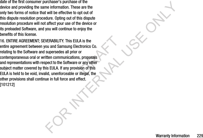 Warranty Information       229date of the first consumer purchaser&apos;s purchase of the device and providing the same information. These are the only two forms of notice that will be effective to opt out of this dispute resolution procedure. Opting out of this dispute resolution procedure will not affect your use of the device or its preloaded Software, and you will continue to enjoy the benefits of this license.16. ENTIRE AGREEMENT; SEVERABILITY. This EULA is the entire agreement between you and Samsung Electronics Co. relating to the Software and supersedes all prior or contemporaneous oral or written communications, proposals and representations with respect to the Software or any other subject matter covered by this EULA. If any provision of this EULA is held to be void, invalid, unenforceable or illegal, the other provisions shall continue in full force and effect. [101212]DRAFT FOR INTERNAL USE ONLY