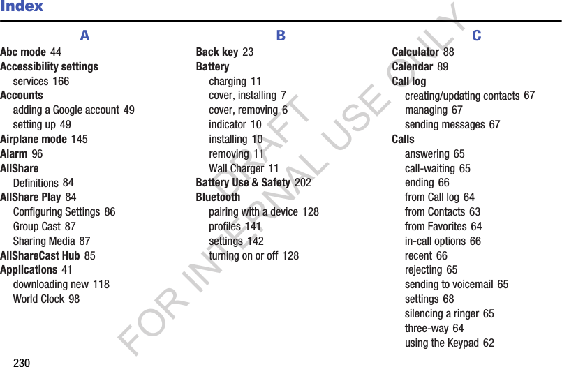 230IndexAAbc mode 44Accessibility settingsservices 166Accountsadding a Google account 49setting up 49Airplane mode 145Alarm 96AllShareDefinitions 84AllShare Play 84Configuring Settings 86Group Cast 87Sharing Media 87AllShareCast Hub 85Applications 41downloading new 118World Clock 98BBack key 23Batterycharging 11cover, installing 7cover, removing 6indicator 10installing 10removing 11Wall Charger 11Battery Use &amp; Safety 202Bluetoothpairing with a device 128profiles 141settings 142turning on or off 128CCalculator 88Calendar 89Call logcreating/updating contacts 67managing 67sending messages 67Callsanswering 65call-waiting 65ending 66from Call log 64from Contacts 63from Favorites 64in-call options 66recent 66rejecting 65sending to voicemail 65settings 68silencing a ringer 65three-way 64using the Keypad 62DRAFT FOR INTERNAL USE ONLY