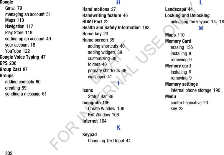 232GoogleGmail 79managing an account 51Maps 110Navigation 117Play Store 118setting up an account 49your account 16YouTube 122Google Voice Typing 47GPS 206Group Cast 87Groupsadding contacts 60creating 59sending a message 61HHand motions 27Handwriting feature 46HDMI Port 22Health and Safety Information 193Home key 23Home screen 35adding shortcuts 40adding widgets 39customizing 38folders 40primary shortcuts 39wallpaper 41IIconsStatus Bar 36Incognito 106Create Window 106Exit Window 106Internet 104KKeypadChanging Text Input 44LLandscape 44Locking and Unlockingunlocking the keypad 14, 18MMaps 110Memory Carderasing 136installing 8removing 9Memory cardinstalling 8removing 9Memory settingsinternal phone storage 190Menucontext-sensitive 23key 23DRAFT FOR INTERNAL USE ONLY