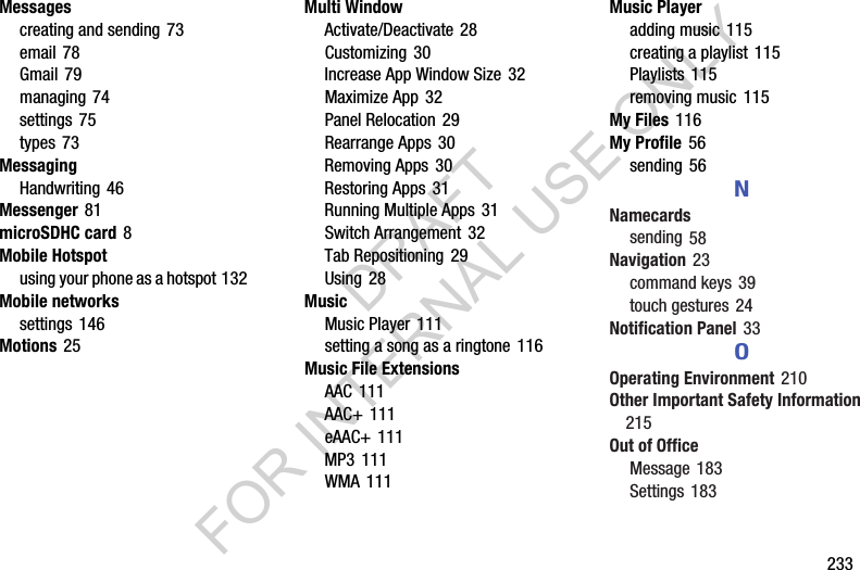        233Messagescreating and sending 73email 78Gmail 79managing 74settings 75types 73MessagingHandwriting 46Messenger 81microSDHC card 8Mobile Hotspotusing your phone as a hotspot 132Mobile networkssettings 146Motions 25Multi WindowActivate/Deactivate 28Customizing 30Increase App Window Size 32Maximize App 32Panel Relocation 29Rearrange Apps 30Removing Apps 30Restoring Apps 31Running Multiple Apps 31Switch Arrangement 32Tab Repositioning 29Using 28MusicMusic Player 111setting a song as a ringtone 116Music File ExtensionsAAC 111AAC+ 111eAAC+ 111MP3 111WMA 111Music Playeradding music 115creating a playlist 115Playlists 115removing music 115My Files 116My Profile 56sending 56NNamecardssending 58Navigation 23command keys 39touch gestures 24Notification Panel 33OOperating Environment 210Other Important Safety Information 215Out of OfficeMessage 183Settings 183DRAFT FOR INTERNAL USE ONLY