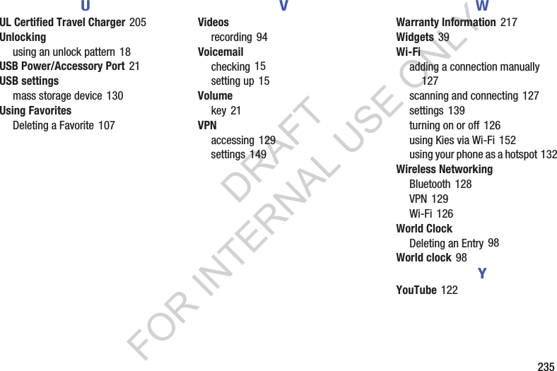       235UUL Certified Travel Charger 205Unlockingusing an unlock pattern 18USB Power/Accessory Port 21USB settingsmass storage device 130Using FavoritesDeleting a Favorite 107VVideosrecording 94Voicemailchecking 15setting up 15Volumekey 21VPNaccessing 129settings 149WWarranty Information 217Widgets 39Wi-Fiadding a connection manually 127scanning and connecting 127settings 139turning on or off 126using Kies via Wi-Fi 152using your phone as a hotspot 132Wireless NetworkingBluetooth 128VPN 129Wi-Fi 126World ClockDeleting an Entry 98World clock 98YYouTube 122DRAFT FOR INTERNAL USE ONLY