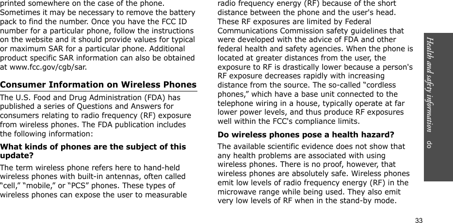 Health and safety information    do 33printed somewhere on the case of the phone. Sometimes it may be necessary to remove the battery pack to find the number. Once you have the FCC ID number for a particular phone, follow the instructions on the website and it should provide values for typical or maximum SAR for a particular phone. Additional product specific SAR information can also be obtained at www.fcc.gov/cgb/sar.Consumer Information on Wireless PhonesThe U.S. Food and Drug Administration (FDA) has published a series of Questions and Answers for consumers relating to radio frequency (RF) exposure from wireless phones. The FDA publication includes the following information:What kinds of phones are the subject of this update?The term wireless phone refers here to hand-held wireless phones with built-in antennas, often called “cell,” “mobile,” or “PCS” phones. These types of wireless phones can expose the user to measurable radio frequency energy (RF) because of the short distance between the phone and the user&apos;s head. These RF exposures are limited by Federal Communications Commission safety guidelines that were developed with the advice of FDA and other federal health and safety agencies. When the phone is located at greater distances from the user, the exposure to RF is drastically lower because a person&apos;s RF exposure decreases rapidly with increasing distance from the source. The so-called “cordless phones,” which have a base unit connected to the telephone wiring in a house, typically operate at far lower power levels, and thus produce RF exposures well within the FCC&apos;s compliance limits.Do wireless phones pose a health hazard?The available scientific evidence does not show that any health problems are associated with using wireless phones. There is no proof, however, that wireless phones are absolutely safe. Wireless phones emit low levels of radio frequency energy (RF) in the microwave range while being used. They also emit very low levels of RF when in the stand-by mode. 