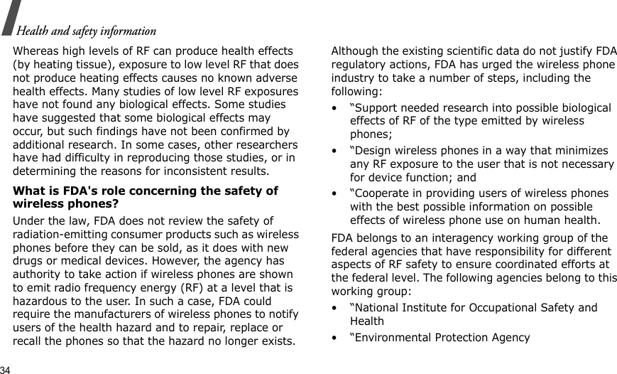 34Health and safety informationWhereas high levels of RF can produce health effects (by heating tissue), exposure to low level RF that does not produce heating effects causes no known adverse health effects. Many studies of low level RF exposures have not found any biological effects. Some studies have suggested that some biological effects may occur, but such findings have not been confirmed by additional research. In some cases, other researchers have had difficulty in reproducing those studies, or in determining the reasons for inconsistent results.What is FDA&apos;s role concerning the safety of wireless phones?Under the law, FDA does not review the safety of radiation-emitting consumer products such as wireless phones before they can be sold, as it does with new drugs or medical devices. However, the agency has authority to take action if wireless phones are shown to emit radio frequency energy (RF) at a level that is hazardous to the user. In such a case, FDA could require the manufacturers of wireless phones to notify users of the health hazard and to repair, replace or recall the phones so that the hazard no longer exists.Although the existing scientific data do not justify FDA regulatory actions, FDA has urged the wireless phone industry to take a number of steps, including the following:• “Support needed research into possible biological effects of RF of the type emitted by wireless phones;• “Design wireless phones in a way that minimizes any RF exposure to the user that is not necessary for device function; and• “Cooperate in providing users of wireless phones with the best possible information on possible effects of wireless phone use on human health.FDA belongs to an interagency working group of the federal agencies that have responsibility for different aspects of RF safety to ensure coordinated efforts at the federal level. The following agencies belong to this working group:• “National Institute for Occupational Safety and Health• “Environmental Protection Agency