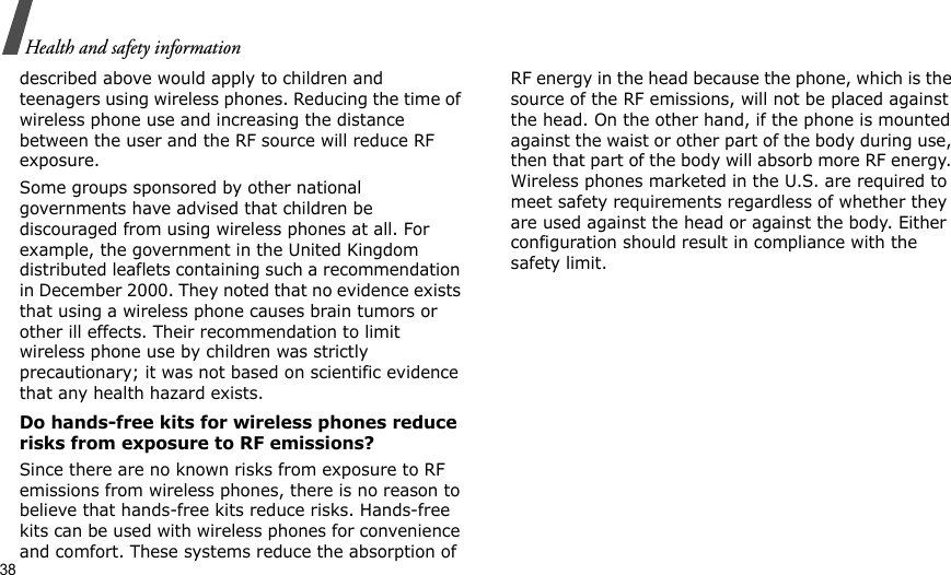 38Health and safety informationdescribed above would apply to children and teenagers using wireless phones. Reducing the time of wireless phone use and increasing the distance between the user and the RF source will reduce RF exposure.Some groups sponsored by other national governments have advised that children be discouraged from using wireless phones at all. For example, the government in the United Kingdom distributed leaflets containing such a recommendation in December 2000. They noted that no evidence exists that using a wireless phone causes brain tumors or other ill effects. Their recommendation to limit wireless phone use by children was strictly precautionary; it was not based on scientific evidence that any health hazard exists. Do hands-free kits for wireless phones reduce risks from exposure to RF emissions?Since there are no known risks from exposure to RF emissions from wireless phones, there is no reason to believe that hands-free kits reduce risks. Hands-free kits can be used with wireless phones for convenience and comfort. These systems reduce the absorption of RF energy in the head because the phone, which is the source of the RF emissions, will not be placed against the head. On the other hand, if the phone is mounted against the waist or other part of the body during use, then that part of the body will absorb more RF energy. Wireless phones marketed in the U.S. are required to meet safety requirements regardless of whether they are used against the head or against the body. Either configuration should result in compliance with the safety limit.