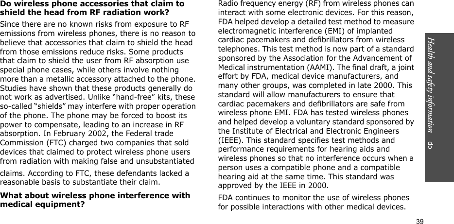 Health and safety information    do 39Do wireless phone accessories that claim to shield the head from RF radiation work?Since there are no known risks from exposure to RF emissions from wireless phones, there is no reason to believe that accessories that claim to shield the head from those emissions reduce risks. Some products that claim to shield the user from RF absorption use special phone cases, while others involve nothing more than a metallic accessory attached to the phone. Studies have shown that these products generally do not work as advertised. Unlike “hand-free” kits, these so-called “shields” may interfere with proper operation of the phone. The phone may be forced to boost its power to compensate, leading to an increase in RF absorption. In February 2002, the Federal trade Commission (FTC) charged two companies that sold devices that claimed to protect wireless phone users from radiation with making false and unsubstantiated claims. According to FTC, these defendants lacked a reasonable basis to substantiate their claim.What about wireless phone interference with medical equipment?Radio frequency energy (RF) from wireless phones can interact with some electronic devices. For this reason, FDA helped develop a detailed test method to measure electromagnetic interference (EMI) of implanted cardiac pacemakers and defibrillators from wireless telephones. This test method is now part of a standard sponsored by the Association for the Advancement of Medical instrumentation (AAMI). The final draft, a joint effort by FDA, medical device manufacturers, and many other groups, was completed in late 2000. This standard will allow manufacturers to ensure that cardiac pacemakers and defibrillators are safe from wireless phone EMI. FDA has tested wireless phones and helped develop a voluntary standard sponsored by the Institute of Electrical and Electronic Engineers (IEEE). This standard specifies test methods and performance requirements for hearing aids and wireless phones so that no interference occurs when a person uses a compatible phone and a compatible hearing aid at the same time. This standard was approved by the IEEE in 2000.FDA continues to monitor the use of wireless phones for possible interactions with other medical devices. 