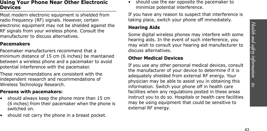 Health and safety information    do 43Using Your Phone Near Other Electronic DevicesMost modern electronic equipment is shielded from radio frequency (RF) signals. However, certain electronic equipment may not be shielded against the RF signals from your wireless phone. Consult the manufacturer to discuss alternatives.PacemakersPacemaker manufacturers recommend that a minimum distance of 15 cm (6 inches) be maintained between a wireless phone and a pacemaker to avoid potential interference with the pacemaker.These recommendations are consistent with the independent research and recommendations of Wireless Technology Research.Persons with pacemakers:• should always keep the phone more than 15 cm (6 inches) from their pacemaker when the phone is switched on.• should not carry the phone in a breast pocket.• should use the ear opposite the pacemaker to minimize potential interference.If you have any reason to suspect that interference is taking place, switch your phone off immediately.Hearing AidsSome digital wireless phones may interfere with some hearing aids. In the event of such interference, you may wish to consult your hearing aid manufacturer to discuss alternatives.Other Medical DevicesIf you use any other personal medical devices, consult the manufacturer of your device to determine if it is adequately shielded from external RF energy. Your physician may be able to assist you in obtaining this information. Switch your phone off in health care facilities when any regulations posted in these areas instruct you to do so. Hospitals or health care facilities may be using equipment that could be sensitive to external RF energy.