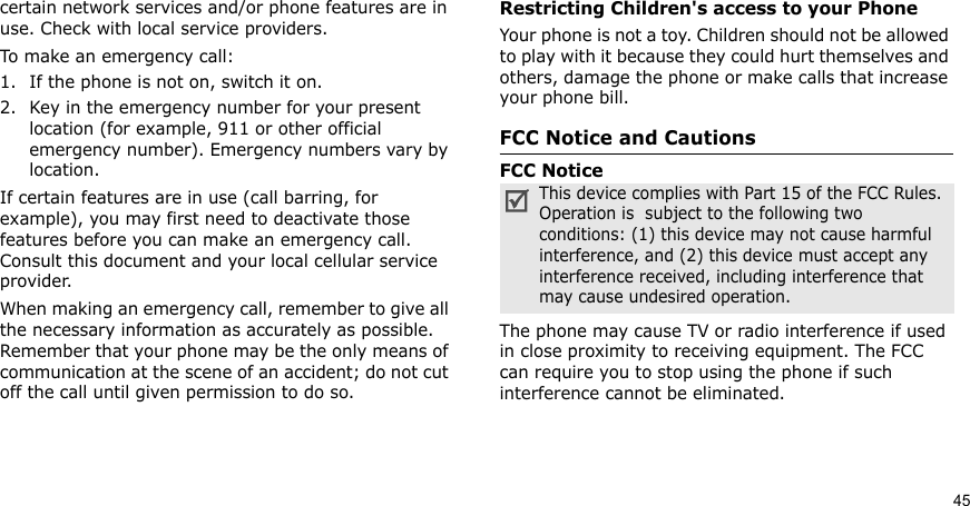 45certain network services and/or phone features are in use. Check with local service providers.To make an emergency call:1. If the phone is not on, switch it on.2. Key in the emergency number for your present location (for example, 911 or other official emergency number). Emergency numbers vary by location.If certain features are in use (call barring, for example), you may first need to deactivate those features before you can make an emergency call. Consult this document and your local cellular service provider.When making an emergency call, remember to give all the necessary information as accurately as possible. Remember that your phone may be the only means of communication at the scene of an accident; do not cut off the call until given permission to do so.Restricting Children&apos;s access to your PhoneYour phone is not a toy. Children should not be allowed to play with it because they could hurt themselves and others, damage the phone or make calls that increase your phone bill.FCC Notice and CautionsFCC NoticeThe phone may cause TV or radio interference if used in close proximity to receiving equipment. The FCC can require you to stop using the phone if such interference cannot be eliminated.This device complies with Part 15 of the FCC Rules. Operation is  subject to the following two conditions: (1) this device may not cause harmful interference, and (2) this device must accept any interference received, including interference that may cause undesired operation.