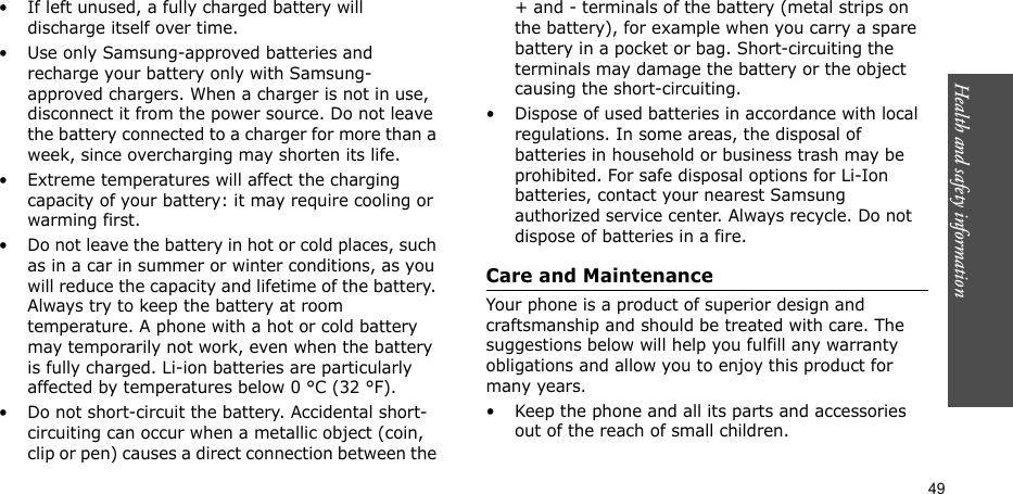 49Health and safety information• If left unused, a fully charged battery will discharge itself over time.• Use only Samsung-approved batteries and recharge your battery only with Samsung-approved chargers. When a charger is not in use, disconnect it from the power source. Do not leave the battery connected to a charger for more than a week, since overcharging may shorten its life.• Extreme temperatures will affect the charging capacity of your battery: it may require cooling or warming first.• Do not leave the battery in hot or cold places, such as in a car in summer or winter conditions, as you will reduce the capacity and lifetime of the battery. Always try to keep the battery at room temperature. A phone with a hot or cold battery may temporarily not work, even when the battery is fully charged. Li-ion batteries are particularly affected by temperatures below 0 °C (32 °F).• Do not short-circuit the battery. Accidental short- circuiting can occur when a metallic object (coin, clip or pen) causes a direct connection between the + and - terminals of the battery (metal strips on the battery), for example when you carry a spare battery in a pocket or bag. Short-circuiting the terminals may damage the battery or the object causing the short-circuiting.• Dispose of used batteries in accordance with local regulations. In some areas, the disposal of batteries in household or business trash may be prohibited. For safe disposal options for Li-Ion batteries, contact your nearest Samsung authorized service center. Always recycle. Do not dispose of batteries in a fire.Care and MaintenanceYour phone is a product of superior design and craftsmanship and should be treated with care. The suggestions below will help you fulfill any warranty obligations and allow you to enjoy this product for many years.• Keep the phone and all its parts and accessories out of the reach of small children.