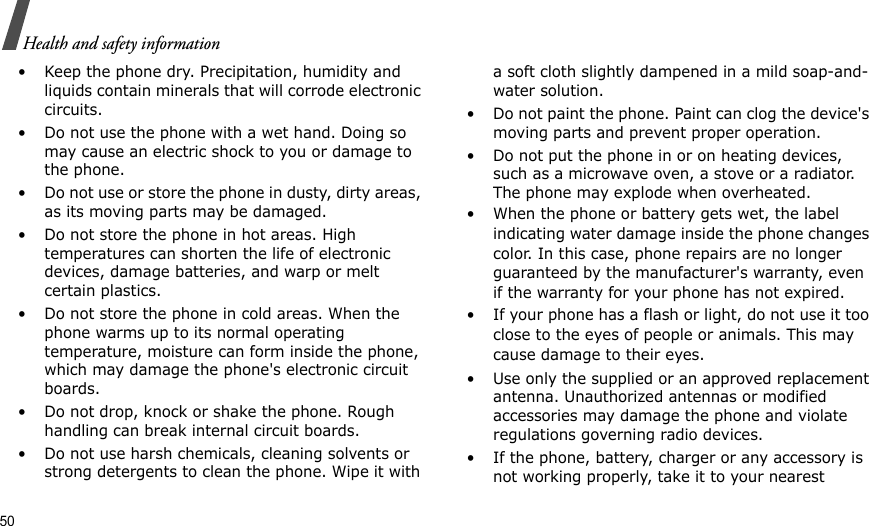 50Health and safety information• Keep the phone dry. Precipitation, humidity and liquids contain minerals that will corrode electronic circuits.• Do not use the phone with a wet hand. Doing so may cause an electric shock to you or damage to the phone.• Do not use or store the phone in dusty, dirty areas, as its moving parts may be damaged.• Do not store the phone in hot areas. High temperatures can shorten the life of electronic devices, damage batteries, and warp or melt certain plastics.• Do not store the phone in cold areas. When the phone warms up to its normal operating temperature, moisture can form inside the phone, which may damage the phone&apos;s electronic circuit boards.• Do not drop, knock or shake the phone. Rough handling can break internal circuit boards.• Do not use harsh chemicals, cleaning solvents or strong detergents to clean the phone. Wipe it with a soft cloth slightly dampened in a mild soap-and-water solution.• Do not paint the phone. Paint can clog the device&apos;s moving parts and prevent proper operation.• Do not put the phone in or on heating devices, such as a microwave oven, a stove or a radiator. The phone may explode when overheated.• When the phone or battery gets wet, the label indicating water damage inside the phone changes color. In this case, phone repairs are no longer guaranteed by the manufacturer&apos;s warranty, even if the warranty for your phone has not expired. • If your phone has a flash or light, do not use it too close to the eyes of people or animals. This may cause damage to their eyes.• Use only the supplied or an approved replacement antenna. Unauthorized antennas or modified accessories may damage the phone and violate regulations governing radio devices.• If the phone, battery, charger or any accessory is not working properly, take it to your nearest 