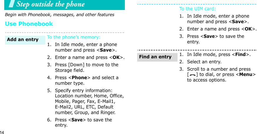 14Step outside the phone Begin with Phonebook, messages, and other featuresUse PhonebookTo the phone’s memory:1. In Idle mode, enter a phone number and press &lt;Save&gt;.2. Enter a name and press &lt;OK&gt;.3. Press [Down] to move to the Storage field.4. Press &lt;Phone&gt; and select a number type.5. Specify entry information: Location number, Home, Office, Mobile, Pager, Fax, E-Mail1, E-Mail2, URL, ETC, Default number, Group, and Ringer.6. Press &lt;Save&gt; to save the entry.Add an entryTo th e  UI M c ard:1. In Idle mode, enter a phone number and press &lt;Save&gt;.2. Enter a name and press &lt;OK&gt;.3. Press &lt;Save&gt; to save the entry.1. In Idle mode, press &lt;Find&gt;.2. Select an entry.3. Scroll to a number and press [ ] to dial, or press &lt;Menu&gt; to access options.Find an entry