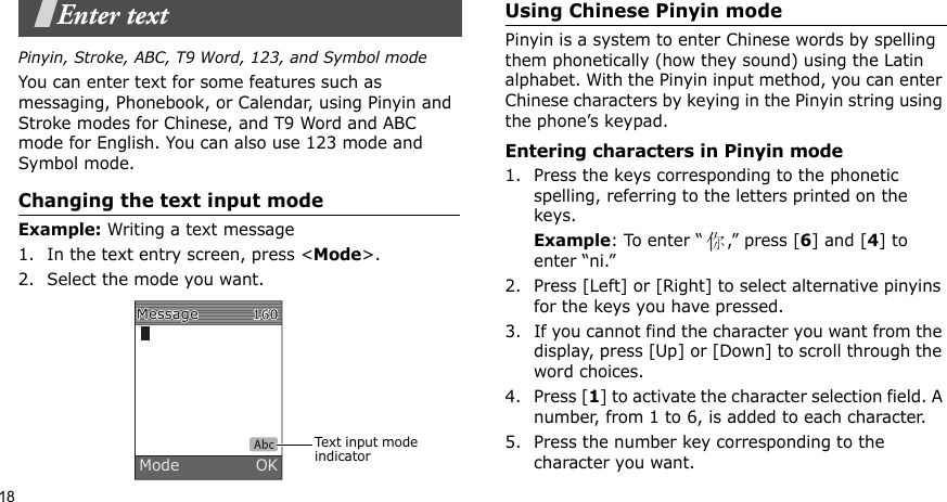 18Enter textPinyin, Stroke, ABC, T9 Word, 123, and Symbol modeYou can enter text for some features such as messaging, Phonebook, or Calendar, using Pinyin and Stroke modes for Chinese, and T9 Word and ABC mode for English. You can also use 123 mode and Symbol mode.Changing the text input modeExample: Writing a text message1. In the text entry screen, press &lt;Mode&gt;. 2. Select the mode you want.Using Chinese Pinyin modePinyin is a system to enter Chinese words by spelling them phonetically (how they sound) using the Latin alphabet. With the Pinyin input method, you can enter Chinese characters by keying in the Pinyin string using the phone’s keypad.Entering characters in Pinyin mode1. Press the keys corresponding to the phonetic spelling, referring to the letters printed on the keys.Example: To enter “ ,” press [6] and [4] to enter “ni.”2. Press [Left] or [Right] to select alternative pinyins for the keys you have pressed.3. If you cannot find the character you want from the display, press [Up] or [Down] to scroll through the word choices.4. Press [1] to activate the character selection field. A number, from 1 to 6, is added to each character.5. Press the number key corresponding to the character you want.Text input mode indicatorMode               OK