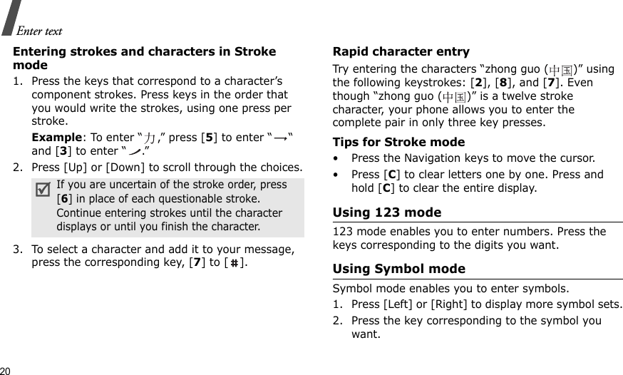 20Enter textEntering strokes and characters in Stroke mode1. Press the keys that correspond to a character’s component strokes. Press keys in the order that you would write the strokes, using one press per stroke.Example: To enter “ ,” press [5] to enter “ “ and [3] to enter “ .”2. Press [Up] or [Down] to scroll through the choices.3. To select a character and add it to your message, press the corresponding key, [7] to [ ].Rapid character entryTry entering the characters “zhong guo ( )” using the following keystrokes: [2], [8], and [7]. Even though “zhong guo ( )” is a twelve stroke character, your phone allows you to enter the complete pair in only three key presses.Tips for Stroke mode• Press the Navigation keys to move the cursor.• Press [C] to clear letters one by one. Press and hold [C] to clear the entire display. Using 123 mode123 mode enables you to enter numbers. Press the keys corresponding to the digits you want.Using Symbol modeSymbol mode enables you to enter symbols. 1. Press [Left] or [Right] to display more symbol sets.2. Press the key corresponding to the symbol you want.If you are uncertain of the stroke order, press [6] in place of each questionable stroke. Continue entering strokes until the character displays or until you finish the character.