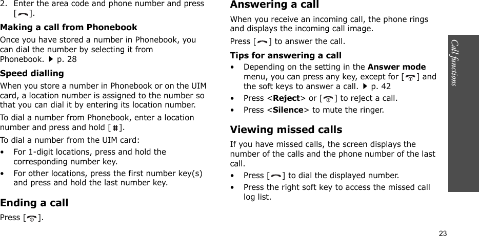 Call functions    232. Enter the area code and phone number and press [].Making a call from PhonebookOnce you have stored a number in Phonebook, you can dial the number by selecting it from Phonebook.p. 28Speed diallingWhen you store a number in Phonebook or on the UIM card, a location number is assigned to the number so that you can dial it by entering its location number.To dial a number from Phonebook, enter a location number and press and hold [ ].To dial a number from the UIM card:• For 1-digit locations, press and hold the corresponding number key.• For other locations, press the first number key(s) and press and hold the last number key.Ending a callPress [ ].Answering a callWhen you receive an incoming call, the phone rings and displays the incoming call image. Press [ ] to answer the call.Tips for answering a call• Depending on the setting in the Answer mode menu, you can press any key, except for [ ] and the soft keys to answer a call.p. 42• Press &lt;Reject&gt; or [ ] to reject a call. • Press &lt;Silence&gt; to mute the ringer.Viewing missed callsIf you have missed calls, the screen displays the number of the calls and the phone number of the last call.• Press [ ] to dial the displayed number.• Press the right soft key to access the missed call log list.