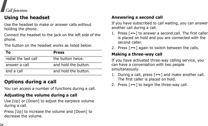 24Call functionsUsing the headsetUse the headset to make or answer calls without holding the phone. Connect the headset to the jack on the left side of the phone. The button on the headset works as listed below:Options during a callYou can access a number of functions during a call.Adjusting the volume during a callUse [Up] or [Down] to adjust the earpiece volume during a call.Press [Up] to increase the volume and [Down] to decrease the volume.Answering a second callIf you have subscribed to call waiting, you can answer another call during a call.1. Press [ ] to answer a second call. The first caller is placed on hold and you are connected with the second caller.2. Press [ ] again to switch between the calls.Making a three-way callIf you have activated three-way calling service, you can have a conversation with two people simultaneously.1. During a call, press [ ] and make another call. The first caller is placed on hold.2. Press [ ] to begin the three-way call.To Pressredial the last call the button twice.answer a call and hold the button.end a call and hold the button.