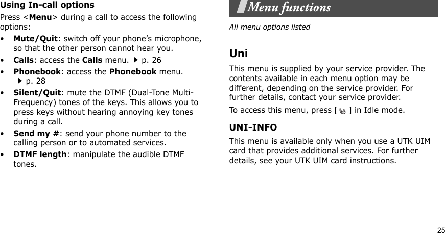 25Using In-call optionsPress &lt;Menu&gt; during a call to access the following options:•Mute/Quit: switch off your phone’s microphone, so that the other person cannot hear you. •Calls: access the Calls menu.p. 26•Phonebook: access the Phonebook menu.p. 28•Silent/Quit: mute the DTMF (Dual-Tone Multi-Frequency) tones of the keys. This allows you to press keys without hearing annoying key tones during a call.•Send my #: send your phone number to the calling person or to automated services.•DTMF length: manipulate the audible DTMF tones.Menu functionsAll menu options listedUniThis menu is supplied by your service provider. The contents available in each menu option may be different, depending on the service provider. For further details, contact your service provider.To access this menu, press [ ] in Idle mode.UNI-INFO This menu is available only when you use a UTK UIM card that provides additional services. For further details, see your UTK UIM card instructions.