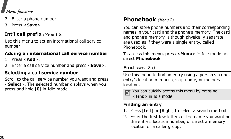 28Menu functions2. Enter a phone number.3. Press &lt;Save&gt;.Int’l call prefix (Menu 1.8)Use this menu to set an international call service number.Adding an international call service number1. Press &lt;Add&gt;.2. Enter a call service number and press &lt;Save&gt;.Selecting a call service numberScroll to the call service number you want and press &lt;Select&gt;. The selected number displays when you press and hold [0] in Idle mode.Phonebook (Menu 2)You can store phone numbers and their corresponding names in your card and the phone’s memory. The card and phone’s memory, although physically separate, are used as if they were a single entity, called Phonebook. To access this menu, press &lt;Menu&gt; in Idle mode and select Phonebook.Find (Menu 2.1)Use this menu to find an entry using a person’s name, entry’s location number, group name, or memory location.Finding an entry1. Press [Left] or [Right] to select a search method.2. Enter the first few letters of the name you want or the entry’s location number, or select a memory location or a caller group.You can quickly access this menu by pressing &lt;Find&gt; in Idle mode.