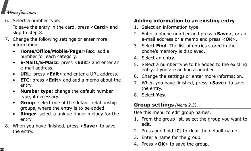 30Menu functions6. Select a number type.To save the entry in the card, press &lt;Card&gt; and skip to step 8.7. Change the following settings or enter more information:•Home/Office/Mobile/Pager/Fax: add a number for each category.•E-Mail1/E-Mail2: press &lt;Edit&gt; and enter an e-mail address.•URL: press &lt;Edit&gt; and enter a URL address.•ETC: press &lt;Edit&gt; and add a memo about the entry.•Number type: change the default number type, if necessary.•Group: select one of the default relationship groups, where the entry is to be added.•Ringer: select a unique ringer melody for the entry.8. When you have finished, press &lt;Save&gt; to save the entry. Adding information to an existing entry1. Select an information type.2. Enter a phone number and press &lt;Save&gt;, or an e-mail address or a memo and press &lt;OK&gt;.3. Select Find. The list of entries stored in the phone’s memory is displayed.4. Select an entry.5. Select a number type to be added to the existing entry, if you are adding a number.6. Change the settings or enter more information.7. When you have finished, press &lt;Save&gt; to save the entry.8. Select Yes.Group settings (Menu 2.3)Use this menu to edit group names. 1. From the group list, select the group you want to edit.2. Press and hold [C] to clear the default name.3. Enter a name for the group.4. Press &lt;OK&gt; to save the group.