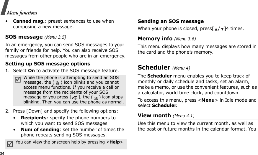 34Menu functions•Canned msg.: preset sentences to use when composing a new message.SOS message (Menu 3.5)In an emergency, you can send SOS messages to your family or friends for help. You can also receive SOS messages from other people who are in an emergency.Setting up SOS message options1. Select On to activate the SOS message feature. 2. Press [Down] and specify the following options:•Recipients: specify the phone numbers to which you want to send SOS messages. •Num of sending: set the number of times the phone repeats sending SOS messages.Sending an SOS messageWhen your phone is closed, press[ / ]4 times.Memory info (Menu 3.6)This menu displays how many messages are stored in the card and the phone’s memory.Scheduler (Menu 4)The Scheduler menu enables you to keep track of monthly or daily schedule and tasks, set an alarm, make a memo, or use the convenient features, such as a calculator, world time clock, and countdown.To access this menu, press &lt;Menu&gt; in Idle mode and select Scheduler.View month (Menu 4.1)Use this menu to view the current month, as well as the past or future months in the calendar format. You While the phone is attempting to send an SOS message, the ( ) icon blinks and you cannot access menu functions. If you receive a call or message from the recipients of your SOS message or you press [], the ( ) icon stops blinking. Then you can use the phone as normal.You can view the onscreen help by pressing &lt;Help&gt;.