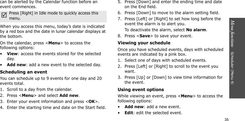 Menu functions    Scheduler (Menu 4)35can be alerted by the Calendar function before an event commences.When you access this menu, today’s date is indicated by a red box and the date in lunar calendar displays at the bottom. On the calendar, press &lt;Menu&gt; to access the following options:•View: access the events stored for the selected day.•Add new: add a new event to the selected day.Scheduling an event You can schedule up to 9 events for one day and 20 events total.1. Scroll to a day from the calendar.2. Press &lt;Menu&gt; and select Add new.3. Enter your event information and press &lt;OK&gt;.4. Enter the starting time and date on the Start field.5. Press [Down] and enter the ending time and date on the End field.6. Press [Down] to move to the alarm setting field.7. Press [Left] or [Right] to set how long before the event the alarm is to alert you.To deactivate the alarm, select No alarm.8. Press &lt;Save&gt; to save your event.Viewing your scheduleOnce you have scheduled events, days with scheduled events are indicated by a pink box. 1. Select one of days with scheduled events. 2. Press [Left] or [Right] to scroll to the event you want. 3. Press [Up] or [Down] to view time information for the event.Using event optionsWhile viewing an event, press &lt;Menu&gt; to access the following options:•Add new: add a new event.•Edit: edit the selected event. Press [Right] in Idle mode to quickly access this menu.