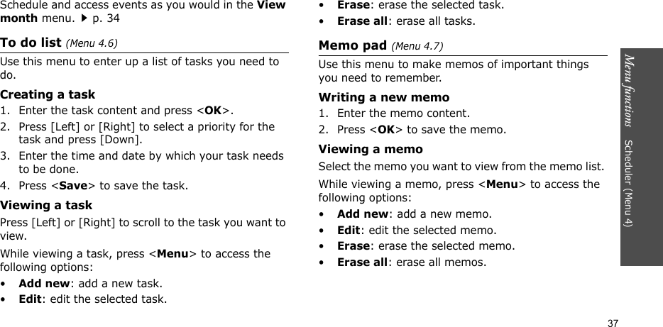 Menu functions    Scheduler (Menu 4)37Schedule and access events as you would in the View month menu.p. 34To do list (Menu 4.6)Use this menu to enter up a list of tasks you need to do.Creating a task1. Enter the task content and press &lt;OK&gt;.2. Press [Left] or [Right] to select a priority for the task and press [Down].3. Enter the time and date by which your task needs to be done.4. Press &lt;Save&gt; to save the task.Viewing a task Press [Left] or [Right] to scroll to the task you want to view.While viewing a task, press &lt;Menu&gt; to access the following options:•Add new: add a new task.•Edit: edit the selected task.•Erase: erase the selected task.•Erase all: erase all tasks. Memo pad (Menu 4.7)Use this menu to make memos of important things you need to remember.Writing a new memo1. Enter the memo content.2. Press &lt;OK&gt; to save the memo.Viewing a memoSelect the memo you want to view from the memo list. While viewing a memo, press &lt;Menu&gt; to access the following options:•Add new: add a new memo.•Edit: edit the selected memo.•Erase: erase the selected memo. •Erase all: erase all memos.