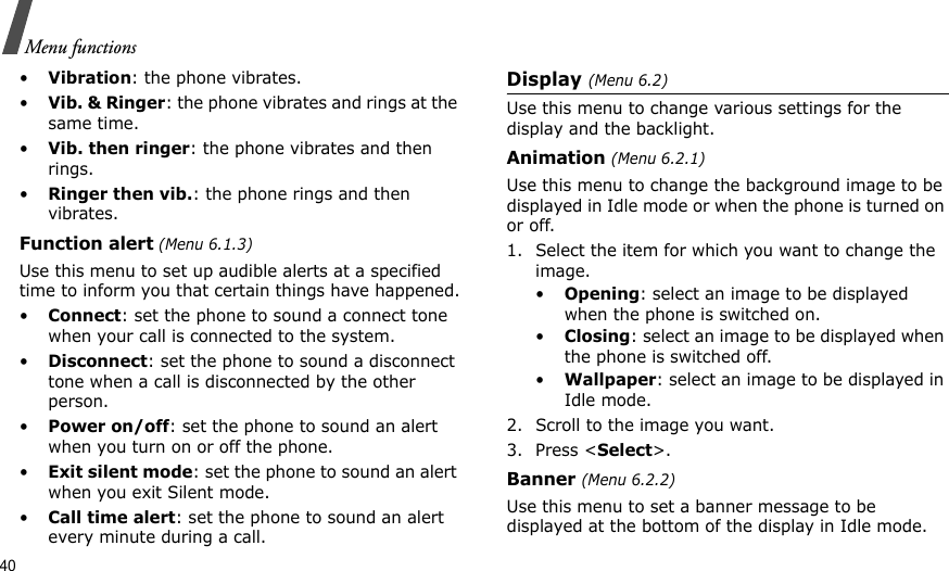 40Menu functions•Vibration: the phone vibrates.•Vib. &amp; Ringer: the phone vibrates and rings at the same time.•Vib. then ringer: the phone vibrates and then rings.•Ringer then vib.: the phone rings and then vibrates.Function alert (Menu 6.1.3)Use this menu to set up audible alerts at a specified time to inform you that certain things have happened.•Connect: set the phone to sound a connect tone when your call is connected to the system.•Disconnect: set the phone to sound a disconnect tone when a call is disconnected by the other person.•Power on/off: set the phone to sound an alert when you turn on or off the phone.•Exit silent mode: set the phone to sound an alert when you exit Silent mode.•Call time alert: set the phone to sound an alert every minute during a call.Display (Menu 6.2)Use this menu to change various settings for the display and the backlight.Animation (Menu 6.2.1)Use this menu to change the background image to be displayed in Idle mode or when the phone is turned on or off.1. Select the item for which you want to change the image.•Opening: select an image to be displayed when the phone is switched on.•Closing: select an image to be displayed when the phone is switched off.•Wallpaper: select an image to be displayed in Idle mode.2. Scroll to the image you want. 3. Press &lt;Select&gt;.Banner (Menu 6.2.2)Use this menu to set a banner message to be displayed at the bottom of the display in Idle mode. 