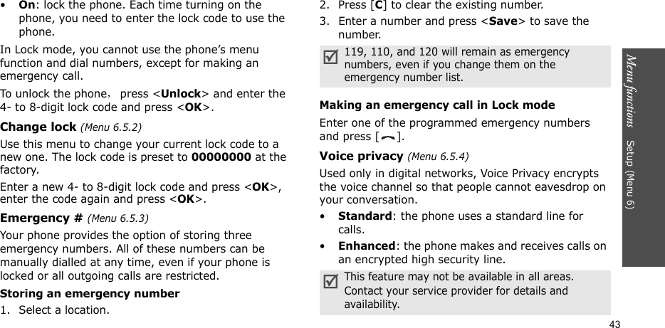 Menu functions    Setup (Menu 6)43•On: lock the phone. Each time turning on the phone, you need to enter the lock code to use the phone.In Lock mode, you cannot use the phone’s menu function and dial numbers, except for making an emergency call.To unlock the phone，press &lt;Unlock&gt; and enter the 4- to 8-digit lock code and press &lt;OK&gt;.Change lock (Menu 6.5.2)Use this menu to change your current lock code to a new one. The lock code is preset to 00000000 at the factory.Enter a new 4- to 8-digit lock code and press &lt;OK&gt;, enter the code again and press &lt;OK&gt;.Emergency # (Menu 6.5.3)Your phone provides the option of storing three emergency numbers. All of these numbers can be manually dialled at any time, even if your phone is locked or all outgoing calls are restricted.Storing an emergency number1. Select a location.2. Press [C] to clear the existing number.3. Enter a number and press &lt;Save&gt; to save the number. Making an emergency call in Lock modeEnter one of the programmed emergency numbers and press [ ]. Voice privacy (Menu 6.5.4)Used only in digital networks, Voice Privacy encrypts the voice channel so that people cannot eavesdrop on your conversation. •Standard: the phone uses a standard line for calls.•Enhanced: the phone makes and receives calls on an encrypted high security line.119, 110, and 120 will remain as emergency numbers, even if you change them on the emergency number list.This feature may not be available in all areas. Contact your service provider for details and availability.