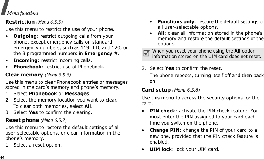44Menu functionsRestriction (Menu 6.5.5)Use this menu to restrict the use of your phone. •Outgoing: restrict outgoing calls from your phone, except emergency calls on standard emergency numbers, such as 119, 110 and 120, or the 3 programmed numbers in Emergency #. •Incoming: restrict incoming calls.•Phonebook: restrict use of Phonebook. Clear memory (Menu 6.5.6)Use this menu to clear Phonebook entries or messages stored in the card’s memory and phone’s memory.1. Select Phonebook or Messages.2. Select the memory location you want to clear.To clear both memories, select All.3. Select Yes to confirm the clearing.Reset phone (Menu 6.5.7)Use this menu to restore the default settings of all user-selectable options, or clear information in the phone’s memory.1. Select a reset option.•Functions only: restore the default settings of all user-selectable options.•All: clear all information stored in the phone’s memory and restore the default settings of the options.2. Select Yes to confirm the reset. The phone reboots, turning itself off and then back on.Card setup (Menu 6.5.8)Use this menu to access the security options for the card.•PIN check: activate the PIN check feature. You must enter the PIN assigned to your card each time you switch on the phone.•Change PIN: change the PIN of your card to a new one, provided that the PIN check feature is enabled.•UIM lock: lock your UIM card.When you reset your phone using the All option, information stored on the UIM card does not reset.