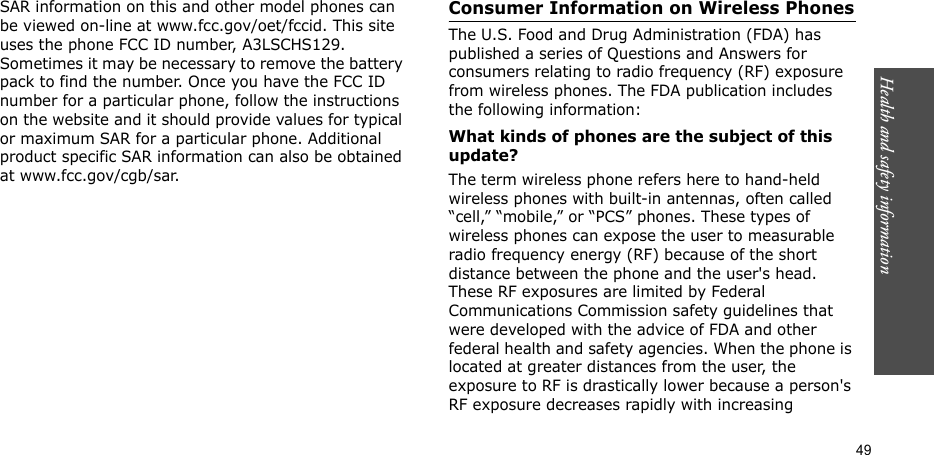 49Health and safety informationSAR information on this and other model phones can be viewed on-line at www.fcc.gov/oet/fccid. This site uses the phone FCC ID number, A3LSCHS129. Sometimes it may be necessary to remove the battery pack to find the number. Once you have the FCC ID number for a particular phone, follow the instructions on the website and it should provide values for typical or maximum SAR for a particular phone. Additional product specific SAR information can also be obtained at www.fcc.gov/cgb/sar.Consumer Information on Wireless PhonesThe U.S. Food and Drug Administration (FDA) has published a series of Questions and Answers for consumers relating to radio frequency (RF) exposure from wireless phones. The FDA publication includes the following information:What kinds of phones are the subject of this update?The term wireless phone refers here to hand-held wireless phones with built-in antennas, often called “cell,” “mobile,” or “PCS” phones. These types of wireless phones can expose the user to measurable radio frequency energy (RF) because of the short distance between the phone and the user&apos;s head. These RF exposures are limited by Federal Communications Commission safety guidelines that were developed with the advice of FDA and other federal health and safety agencies. When the phone is located at greater distances from the user, the exposure to RF is drastically lower because a person&apos;s RF exposure decreases rapidly with increasing 