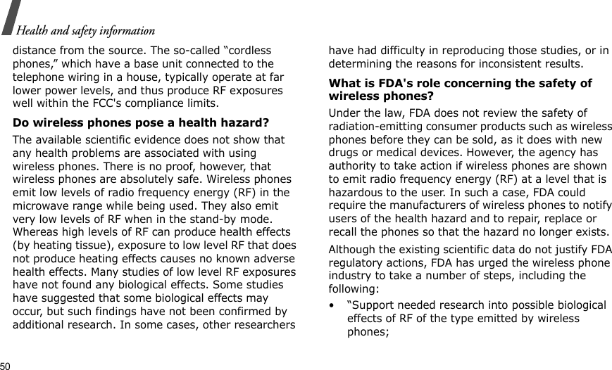 50Health and safety informationdistance from the source. The so-called “cordless phones,” which have a base unit connected to the telephone wiring in a house, typically operate at far lower power levels, and thus produce RF exposures well within the FCC&apos;s compliance limits.Do wireless phones pose a health hazard?The available scientific evidence does not show that any health problems are associated with using wireless phones. There is no proof, however, that wireless phones are absolutely safe. Wireless phones emit low levels of radio frequency energy (RF) in the microwave range while being used. They also emit very low levels of RF when in the stand-by mode. Whereas high levels of RF can produce health effects (by heating tissue), exposure to low level RF that does not produce heating effects causes no known adverse health effects. Many studies of low level RF exposures have not found any biological effects. Some studies have suggested that some biological effects may occur, but such findings have not been confirmed by additional research. In some cases, other researchers have had difficulty in reproducing those studies, or in determining the reasons for inconsistent results.What is FDA&apos;s role concerning the safety of wireless phones?Under the law, FDA does not review the safety of radiation-emitting consumer products such as wireless phones before they can be sold, as it does with new drugs or medical devices. However, the agency has authority to take action if wireless phones are shown to emit radio frequency energy (RF) at a level that is hazardous to the user. In such a case, FDA could require the manufacturers of wireless phones to notify users of the health hazard and to repair, replace or recall the phones so that the hazard no longer exists.Although the existing scientific data do not justify FDA regulatory actions, FDA has urged the wireless phone industry to take a number of steps, including the following:• “Support needed research into possible biological effects of RF of the type emitted by wireless phones;