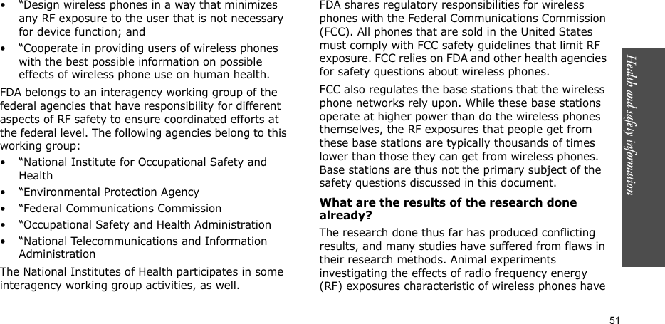 51Health and safety information• “Design wireless phones in a way that minimizes any RF exposure to the user that is not necessary for device function; and• “Cooperate in providing users of wireless phones with the best possible information on possible effects of wireless phone use on human health.FDA belongs to an interagency working group of the federal agencies that have responsibility for different aspects of RF safety to ensure coordinated efforts at the federal level. The following agencies belong to this working group:• “National Institute for Occupational Safety and Health• “Environmental Protection Agency• “Federal Communications Commission• “Occupational Safety and Health Administration• “National Telecommunications and Information AdministrationThe National Institutes of Health participates in some interagency working group activities, as well.FDA shares regulatory responsibilities for wireless phones with the Federal Communications Commission (FCC). All phones that are sold in the United States must comply with FCC safety guidelines that limit RF exposure. FCC relies on FDA and other health agencies for safety questions about wireless phones.FCC also regulates the base stations that the wireless phone networks rely upon. While these base stations operate at higher power than do the wireless phones themselves, the RF exposures that people get from these base stations are typically thousands of times lower than those they can get from wireless phones. Base stations are thus not the primary subject of the safety questions discussed in this document.What are the results of the research done already?The research done thus far has produced conflicting results, and many studies have suffered from flaws in their research methods. Animal experiments investigating the effects of radio frequency energy (RF) exposures characteristic of wireless phones have 