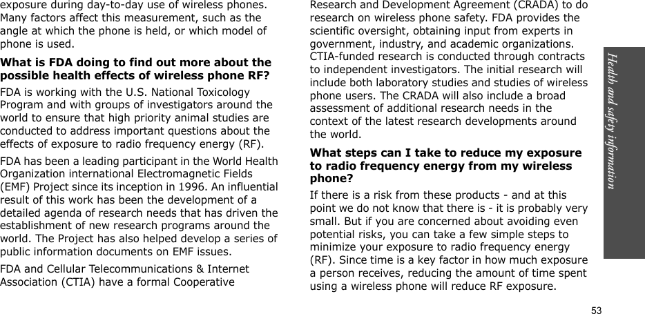 53Health and safety informationexposure during day-to-day use of wireless phones. Many factors affect this measurement, such as the angle at which the phone is held, or which model of phone is used.What is FDA doing to find out more about the possible health effects of wireless phone RF?FDA is working with the U.S. National Toxicology Program and with groups of investigators around the world to ensure that high priority animal studies are conducted to address important questions about the effects of exposure to radio frequency energy (RF).FDA has been a leading participant in the World Health Organization international Electromagnetic Fields (EMF) Project since its inception in 1996. An influential result of this work has been the development of a detailed agenda of research needs that has driven the establishment of new research programs around the world. The Project has also helped develop a series of public information documents on EMF issues.FDA and Cellular Telecommunications &amp; Internet Association (CTIA) have a formal Cooperative Research and Development Agreement (CRADA) to do research on wireless phone safety. FDA provides the scientific oversight, obtaining input from experts in government, industry, and academic organizations. CTIA-funded research is conducted through contracts to independent investigators. The initial research will include both laboratory studies and studies of wireless phone users. The CRADA will also include a broad assessment of additional research needs in the context of the latest research developments around the world.What steps can I take to reduce my exposure to radio frequency energy from my wireless phone?If there is a risk from these products - and at this point we do not know that there is - it is probably very small. But if you are concerned about avoiding even potential risks, you can take a few simple steps to minimize your exposure to radio frequency energy (RF). Since time is a key factor in how much exposure a person receives, reducing the amount of time spent using a wireless phone will reduce RF exposure.