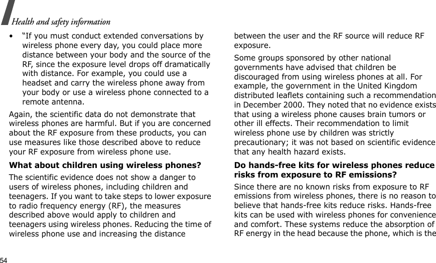 54Health and safety information• “If you must conduct extended conversations by wireless phone every day, you could place more distance between your body and the source of the RF, since the exposure level drops off dramatically with distance. For example, you could use a headset and carry the wireless phone away from your body or use a wireless phone connected to a remote antenna.Again, the scientific data do not demonstrate that wireless phones are harmful. But if you are concerned about the RF exposure from these products, you can use measures like those described above to reduce your RF exposure from wireless phone use.What about children using wireless phones?The scientific evidence does not show a danger to users of wireless phones, including children and teenagers. If you want to take steps to lower exposure to radio frequency energy (RF), the measures described above would apply to children and teenagers using wireless phones. Reducing the time of wireless phone use and increasing the distance between the user and the RF source will reduce RF exposure.Some groups sponsored by other national governments have advised that children be discouraged from using wireless phones at all. For example, the government in the United Kingdom distributed leaflets containing such a recommendation in December 2000. They noted that no evidence exists that using a wireless phone causes brain tumors or other ill effects. Their recommendation to limit wireless phone use by children was strictly precautionary; it was not based on scientific evidence that any health hazard exists. Do hands-free kits for wireless phones reduce risks from exposure to RF emissions?Since there are no known risks from exposure to RF emissions from wireless phones, there is no reason to believe that hands-free kits reduce risks. Hands-free kits can be used with wireless phones for convenience and comfort. These systems reduce the absorption of RF energy in the head because the phone, which is the 