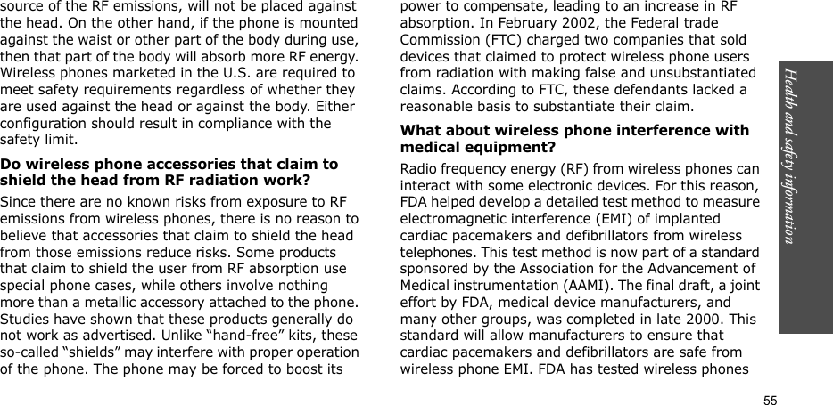 55Health and safety informationsource of the RF emissions, will not be placed against the head. On the other hand, if the phone is mounted against the waist or other part of the body during use, then that part of the body will absorb more RF energy. Wireless phones marketed in the U.S. are required to meet safety requirements regardless of whether they are used against the head or against the body. Either configuration should result in compliance with the safety limit.Do wireless phone accessories that claim to shield the head from RF radiation work?Since there are no known risks from exposure to RF emissions from wireless phones, there is no reason to believe that accessories that claim to shield the head from those emissions reduce risks. Some products that claim to shield the user from RF absorption use special phone cases, while others involve nothing more than a metallic accessory attached to the phone. Studies have shown that these products generally do not work as advertised. Unlike “hand-free” kits, these so-called “shields” may interfere with proper operation of the phone. The phone may be forced to boost its power to compensate, leading to an increase in RF absorption. In February 2002, the Federal trade Commission (FTC) charged two companies that sold devices that claimed to protect wireless phone users from radiation with making false and unsubstantiated claims. According to FTC, these defendants lacked a reasonable basis to substantiate their claim.What about wireless phone interference with medical equipment?Radio frequency energy (RF) from wireless phones can interact with some electronic devices. For this reason, FDA helped develop a detailed test method to measure electromagnetic interference (EMI) of implanted cardiac pacemakers and defibrillators from wireless telephones. This test method is now part of a standard sponsored by the Association for the Advancement of Medical instrumentation (AAMI). The final draft, a joint effort by FDA, medical device manufacturers, and many other groups, was completed in late 2000. This standard will allow manufacturers to ensure that cardiac pacemakers and defibrillators are safe from wireless phone EMI. FDA has tested wireless phones 