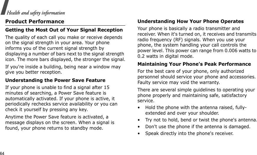 64Health and safety informationProduct PerformanceGetting the Most Out of Your Signal ReceptionThe quality of each call you make or receive depends on the signal strength in your area. Your phone informs you of the current signal strength by displaying a number of bars next to the signal strength icon. The more bars displayed, the stronger the signal.If you&apos;re inside a building, being near a window may give you better reception.Understanding the Power Save FeatureIf your phone is unable to find a signal after 15 minutes of searching, a Power Save feature is automatically activated. If your phone is active, it periodically rechecks service availability or you can check it yourself by pressing any key.Anytime the Power Save feature is activated, a message displays on the screen. When a signal is found, your phone returns to standby mode.Understanding How Your Phone OperatesYour phone is basically a radio transmitter and receiver. When it&apos;s turned on, it receives and transmits radio frequency (RF) signals. When you use your phone, the system handling your call controls the power level. This power can range from 0.006 watts to 0.2 watts in digital mode.Maintaining Your Phone&apos;s Peak PerformanceFor the best care of your phone, only authorized personnel should service your phone and accessories. Faulty service may void the warranty.There are several simple guidelines to operating your phone properly and maintaining safe, satisfactory service.• Hold the phone with the antenna raised, fully-extended and over your shoulder.• Try not to hold, bend or twist the phone&apos;s antenna.• Don&apos;t use the phone if the antenna is damaged.• Speak directly into the phone&apos;s receiver.