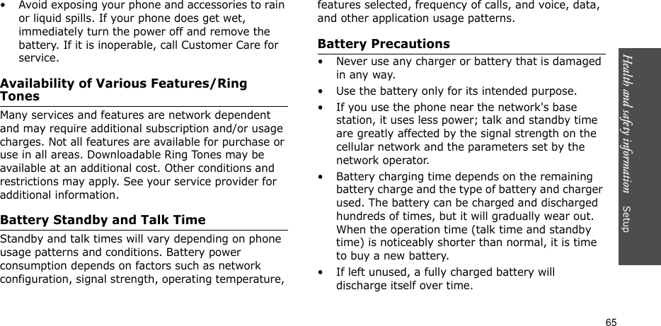 Health and safety information    Setup 65• Avoid exposing your phone and accessories to rain or liquid spills. If your phone does get wet, immediately turn the power off and remove the battery. If it is inoperable, call Customer Care for service.Availability of Various Features/Ring TonesMany services and features are network dependent and may require additional subscription and/or usage charges. Not all features are available for purchase or use in all areas. Downloadable Ring Tones may be available at an additional cost. Other conditions and restrictions may apply. See your service provider for additional information.Battery Standby and Talk TimeStandby and talk times will vary depending on phone usage patterns and conditions. Battery power consumption depends on factors such as network configuration, signal strength, operating temperature, features selected, frequency of calls, and voice, data, and other application usage patterns. Battery Precautions• Never use any charger or battery that is damaged in any way.• Use the battery only for its intended purpose.• If you use the phone near the network&apos;s base station, it uses less power; talk and standby time are greatly affected by the signal strength on the cellular network and the parameters set by the network operator.• Battery charging time depends on the remaining battery charge and the type of battery and charger used. The battery can be charged and discharged hundreds of times, but it will gradually wear out. When the operation time (talk time and standby time) is noticeably shorter than normal, it is time to buy a new battery.• If left unused, a fully charged battery will discharge itself over time.