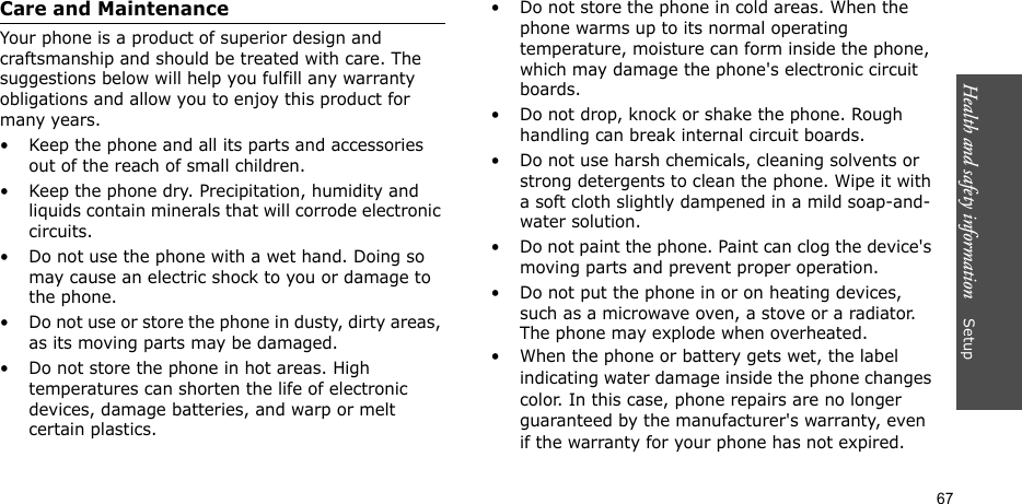 Health and safety information    Setup 67Care and MaintenanceYour phone is a product of superior design and craftsmanship and should be treated with care. The suggestions below will help you fulfill any warranty obligations and allow you to enjoy this product for many years.• Keep the phone and all its parts and accessories out of the reach of small children.• Keep the phone dry. Precipitation, humidity and liquids contain minerals that will corrode electronic circuits.• Do not use the phone with a wet hand. Doing so may cause an electric shock to you or damage to the phone.• Do not use or store the phone in dusty, dirty areas, as its moving parts may be damaged.• Do not store the phone in hot areas. High temperatures can shorten the life of electronic devices, damage batteries, and warp or melt certain plastics.• Do not store the phone in cold areas. When the phone warms up to its normal operating temperature, moisture can form inside the phone, which may damage the phone&apos;s electronic circuit boards.• Do not drop, knock or shake the phone. Rough handling can break internal circuit boards.• Do not use harsh chemicals, cleaning solvents or strong detergents to clean the phone. Wipe it with a soft cloth slightly dampened in a mild soap-and-water solution.• Do not paint the phone. Paint can clog the device&apos;s moving parts and prevent proper operation.• Do not put the phone in or on heating devices, such as a microwave oven, a stove or a radiator. The phone may explode when overheated.• When the phone or battery gets wet, the label indicating water damage inside the phone changes color. In this case, phone repairs are no longer guaranteed by the manufacturer&apos;s warranty, even if the warranty for your phone has not expired. 