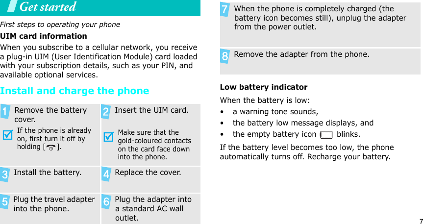 7Get startedFirst steps to operating your phoneUIM card informationWhen you subscribe to a cellular network, you receive a plug-in UIM (User Identification Module) card loaded with your subscription details, such as your PIN, and available optional services.Install and charge the phoneLow battery indicatorWhen the battery is low:• a warning tone sounds,• the battery low message displays, and• the empty battery icon   blinks.If the battery level becomes too low, the phone automatically turns off. Recharge your battery.  Remove the battery cover.If the phone is already on, first turn it off by holding [ ]. Insert the UIM card.Make sure that the gold-coloured contacts on the card face down into the phone. Install the battery.  Replace the cover. Plug the travel adapter into the phone. Plug the adapter into a standard AC wall outlet. When the phone is completely charged (the battery icon becomes still), unplug the adapter from the power outlet. Remove the adapter from the phone.